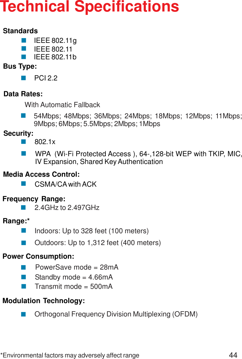 44Standby mode = 4.66mAIEEE 802.11bIEEE 802.11gIEEE 802.11Technical SpecificationsStandardsPCI 2.2Bus Type:!Security: 802.1x!!WPA  (Wi-Fi Protected Access ), 64-,128-bit WEP with TKIP, MIC,IV Expansion, Shared Key AuthenticationData Rates:With Automatic Fallback54Mbps; 48Mbps; 36Mbps; 24Mbps; 18Mbps; 12Mbps; 11Mbps;9Mbps; 6Mbps; 5.5Mbps; 2Mbps; 1Mbps!Media Access Control:CSMA/CA with ACK!Frequency Range:2.4GHz to 2.497GHz!Range:*Indoors: Up to 328 feet (100 meters)!Outdoors: Up to 1,312 feet (400 meters)!PowerSave mode = 28mA Transmit mode = 500mAPower Consumption:!!!Modulation Technology:Orthogonal Frequency Division Multiplexing (OFDM)!!!!*Environmental factors may adversely affect range