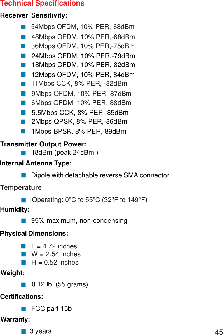 45Technical SpecificationsReceiver Sensitivity:54Mbps OFDM, 10% PER,-68dBm48Mbps OFDM, 10% PER,-68dBm11Mbps CCK, 8% PER, -82dBm9Mbps OFDM, 10% PER,-87dBm!!36Mbps OFDM, 10% PER,-75dBm24Mbps OFDM, 10% PER,-79dBm!!18Mbps OFDM, 10% PER,-82dBm12Mbps OFDM, 10% PER,-84dBm!!!!6Mbps OFDM, 10% PER,-88dBm5.5Mbps CCK, 8% PER,-85dBm!2Mbps QPSK, 8% PER,-86dBm!!1Mbps BPSK, 8% PER,-89dBm!Warranty: 3 years! 0.12 lb. (55 grams)!Weight:Physical Dimensions:L = 4.72 inches W = 2.54 inches H = 0.52 inches !!!Temperature        Operating: 0ºC to 55ºC (32ºF to 149ºF)!95% maximum, non-condensingHumidity:!Internal Antenna Type:Dipole with detachable reverse SMA connector!18dBm (peak 24dBm )Transmitter Output Power:!Certifications:  FCC part 15b!