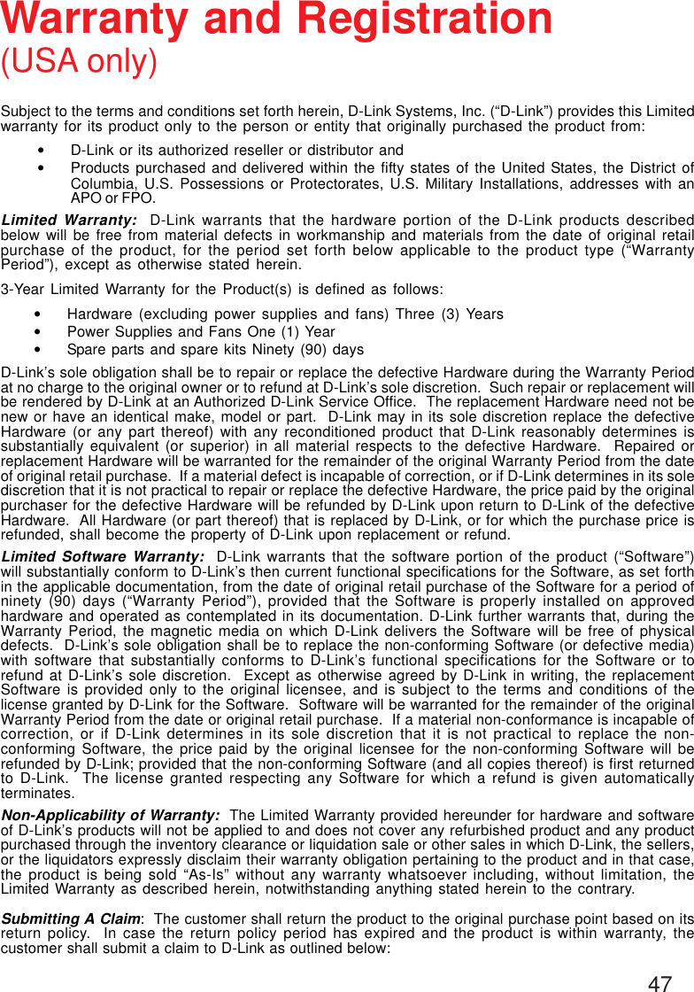 47Subject to the terms and conditions set forth herein, D-Link Systems, Inc. (“D-Link”) provides this Limitedwarranty for its product only to the person or entity that originally purchased the product from:•D-Link or its authorized reseller or distributor and•Products purchased and delivered within the fifty states of the United States, the District ofColumbia, U.S. Possessions or Protectorates, U.S. Military Installations, addresses with anAPO or FPO.Limited Warranty:  D-Link warrants that the hardware portion of the D-Link products describedbelow will be free from material defects in workmanship and materials from the date of original retailpurchase of the product, for the period set forth below applicable to the product type (“WarrantyPeriod”), except as otherwise stated herein.3-Year Limited Warranty for the Product(s) is defined as follows:•Hardware (excluding power supplies and fans) Three (3) Years•Power Supplies and Fans One (1) Year•Spare parts and spare kits Ninety (90) daysD-Link’s sole obligation shall be to repair or replace the defective Hardware during the Warranty Periodat no charge to the original owner or to refund at D-Link’s sole discretion.  Such repair or replacement willbe rendered by D-Link at an Authorized D-Link Service Office.  The replacement Hardware need not benew or have an identical make, model or part.  D-Link may in its sole discretion replace the defectiveHardware (or any part thereof) with any reconditioned product that D-Link reasonably determines issubstantially equivalent (or superior) in all material respects to the defective Hardware.  Repaired orreplacement Hardware will be warranted for the remainder of the original Warranty Period from the dateof original retail purchase.  If a material defect is incapable of correction, or if D-Link determines in its solediscretion that it is not practical to repair or replace the defective Hardware, the price paid by the originalpurchaser for the defective Hardware will be refunded by D-Link upon return to D-Link of the defectiveHardware.  All Hardware (or part thereof) that is replaced by D-Link, or for which the purchase price isrefunded, shall become the property of D-Link upon replacement or refund.Limited Software Warranty:  D-Link warrants that the software portion of the product (“Software”)will substantially conform to D-Link’s then current functional specifications for the Software, as set forthin the applicable documentation, from the date of original retail purchase of the Software for a period ofninety (90) days (“Warranty Period”), provided that the Software is properly installed on approvedhardware and operated as contemplated in its documentation. D-Link further warrants that, during theWarranty Period, the magnetic media on which D-Link delivers the Software will be free of physicaldefects.  D-Link’s sole obligation shall be to replace the non-conforming Software (or defective media)with software that substantially conforms to D-Link’s functional specifications for the Software or torefund at D-Link’s sole discretion.  Except as otherwise agreed by D-Link in writing, the replacementSoftware is provided only to the original licensee, and is subject to the terms and conditions of thelicense granted by D-Link for the Software.  Software will be warranted for the remainder of the originalWarranty Period from the date or original retail purchase.  If a material non-conformance is incapable ofcorrection, or if D-Link determines in its sole discretion that it is not practical to replace the non-conforming Software, the price paid by the original licensee for the non-conforming Software will berefunded by D-Link; provided that the non-conforming Software (and all copies thereof) is first returnedto D-Link.  The license granted respecting any Software for which a refund is given automaticallyterminates.Non-Applicability of Warranty:  The Limited Warranty provided hereunder for hardware and softwareof D-Link’s products will not be applied to and does not cover any refurbished product and any productpurchased through the inventory clearance or liquidation sale or other sales in which D-Link, the sellers,or the liquidators expressly disclaim their warranty obligation pertaining to the product and in that case,the product is being sold “As-Is” without any warranty whatsoever including, without limitation, theLimited Warranty as described herein, notwithstanding anything stated herein to the contrary.Submitting A Claim:  The customer shall return the product to the original purchase point based on itsreturn policy.  In case the return policy period has expired and the product is within warranty, thecustomer shall submit a claim to D-Link as outlined below:Warranty and Registration(USA only)