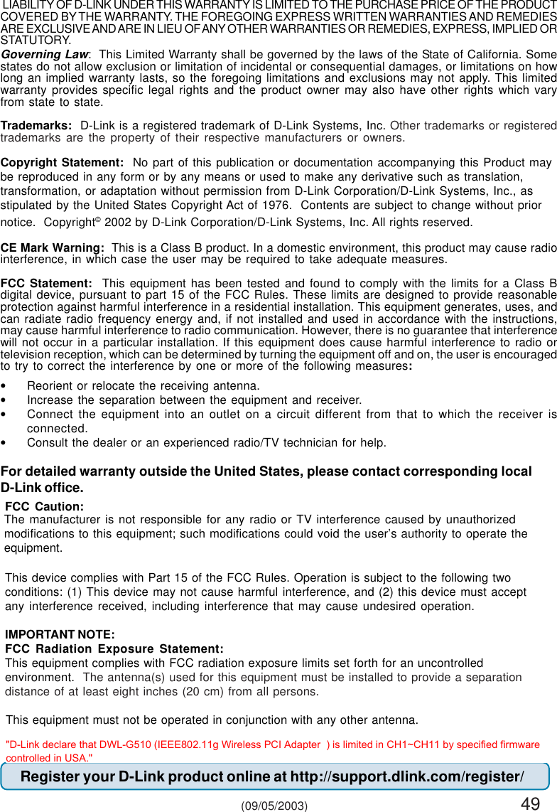 49The manufacturer is not responsible for any radio or TV interference caused by unauthorizedmodifications to this equipment; such modifications could void the user’s authority to operate theequipment.Governing Law:  This Limited Warranty shall be governed by the laws of the State of California. Somestates do not allow exclusion or limitation of incidental or consequential damages, or limitations on howlong an implied warranty lasts, so the foregoing limitations and exclusions may not apply. This limitedwarranty provides specific legal rights and the product owner may also have other rights which varyfrom state to state.Trademarks:  D-Link is a registered trademark of D-Link Systems, Inc. Other trademarks or registeredtrademarks are the property of their respective manufacturers or owners.Copyright Statement:  No part of this publication or documentation accompanying this Product maybe reproduced in any form or by any means or used to make any derivative such as translation,transformation, or adaptation without permission from D-Link Corporation/D-Link Systems, Inc., asstipulated by the United States Copyright Act of 1976.  Contents are subject to change without priornotice.  Copyright© 2002 by D-Link Corporation/D-Link Systems, Inc. All rights reserved.CE Mark Warning:  This is a Class B product. In a domestic environment, this product may cause radiointerference, in which case the user may be required to take adequate measures.FCC Statement:  This equipment has been tested and found to comply with the limits for a Class Bdigital device, pursuant to part 15 of the FCC Rules. These limits are designed to provide reasonableprotection against harmful interference in a residential installation. This equipment generates, uses, andcan radiate radio frequency energy and, if not installed and used in accordance with the instructions,may cause harmful interference to radio communication. However, there is no guarantee that interferencewill not occur in a particular installation. If this equipment does cause harmful interference to radio ortelevision reception, which can be determined by turning the equipment off and on, the user is encouragedto try to correct the interference by one or more of the following measures:•Reorient or relocate the receiving antenna.•Increase the separation between the equipment and receiver.•Connect the equipment into an outlet on a circuit different from that to which the receiver isconnected.•Consult the dealer or an experienced radio/TV technician for help.For detailed warranty outside the United States, please contact corresponding localD-Link office.Register your D-Link product online at http://support.dlink.com/register/ (09/05/2003) LIABILITY OF D-LINK UNDER THIS WARRANTY IS LIMITED TO THE PURCHASE PRICE OF THE PRODUCTCOVERED BY THE WARRANTY. THE FOREGOING EXPRESS WRITTEN WARRANTIES AND REMEDIESARE EXCLUSIVE AND ARE IN LIEU OF ANY OTHER WARRANTIES OR REMEDIES, EXPRESS, IMPLIED ORSTATUTORY.FCC Caution:This device complies with Part 15 of the FCC Rules. Operation is subject to the following twoconditions: (1) This device may not cause harmful interference, and (2) this device must acceptany interference received, including interference that may cause undesired operation.IMPORTANT NOTE:FCC Radiation Exposure Statement:This equipment complies with FCC radiation exposure limits set forth for an uncontrolledenvironment.  The antenna(s) used for this equipment must be installed to provide a separationdistance of at least eight inches (20 cm) from all persons.This equipment must not be operated in conjunction with any other antenna.&quot;D-Link declare that DWL-G510 (IEEE802.11g Wireless PCI Adapter  ) is limited in CH1~CH11 by specified firmware controlled in USA.&quot;