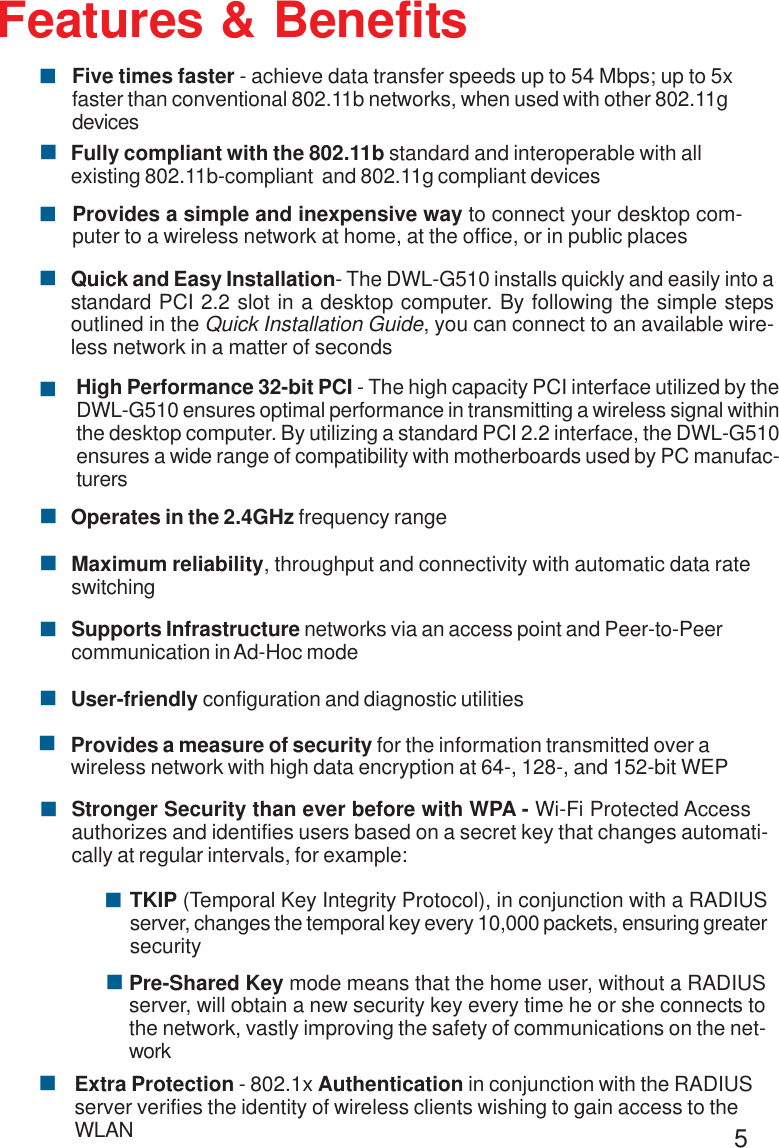 5Features &amp; Benefits!Fully compliant with the 802.11b standard and interoperable with allexisting 802.11b-compliant  and 802.11g compliant devices!Operates in the 2.4GHz frequency range!Maximum reliability, throughput and connectivity with automatic data rateswitching!High Performance 32-bit PCI - The high capacity PCI interface utilized by theDWL-G510 ensures optimal performance in transmitting a wireless signal withinthe desktop computer. By utilizing a standard PCI 2.2 interface, the DWL-G510ensures a wide range of compatibility with motherboards used by PC manufac-turers! Quick and Easy Installation- The DWL-G510 installs quickly and easily into astandard PCI 2.2 slot in a desktop computer. By following the simple stepsoutlined in the Quick Installation Guide, you can connect to an available wire-less network in a matter of secondsStronger Security than ever before with WPA - Wi-Fi Protected Accessauthorizes and identifies users based on a secret key that changes automati-cally at regular intervals, for example:!!TKIP (Temporal Key Integrity Protocol), in conjunction with a RADIUSserver, changes the temporal key every 10,000 packets, ensuring greatersecurityPre-Shared Key mode means that the home user, without a RADIUSserver, will obtain a new security key every time he or she connects tothe network, vastly improving the safety of communications on the net-work!Extra Protection - 802.1x Authentication in conjunction with the RADIUSserver verifies the identity of wireless clients wishing to gain access to theWLAN!Provides a measure of security for the information transmitted over awireless network with high data encryption at 64-, 128-, and 152-bit WEP!Supports Infrastructure networks via an access point and Peer-to-Peercommunication in Ad-Hoc mode!!User-friendly configuration and diagnostic utilitiesFive times faster - achieve data transfer speeds up to 54 Mbps; up to 5xfaster than conventional 802.11b networks, when used with other 802.11gdevices!!Provides a simple and inexpensive way to connect your desktop com-puter to a wireless network at home, at the office, or in public places