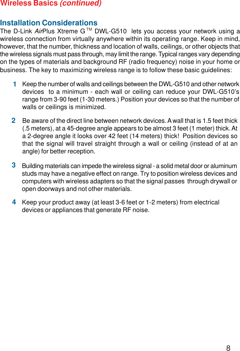 8Installation ConsiderationsThe D-Link AirPlus Xtreme G    DWL-G510  lets you access your network using awireless connection from virtually anywhere within its operating range. Keep in mind,however, that the number, thickness and location of walls, ceilings, or other objects thatthe wireless signals must pass through, may limit the range. Typical ranges vary dependingon the types of materials and background RF (radio frequency) noise in your home orbusiness. The key to maximizing wireless range is to follow these basic guidelines:Keep your product away (at least 3-6 feet or 1-2 meters) from electricaldevices or appliances that generate RF noise.4Keep the number of walls and ceilings between the DWL-G510 and other networkdevices  to a minimum - each wall or ceiling can reduce your DWL-G510’srange from 3-90 feet (1-30 meters.) Position your devices so that the number ofwalls or ceilings is minimized.1Be aware of the direct line between network devices. A wall that is 1.5 feet thick(.5 meters), at a 45-degree angle appears to be almost 3 feet (1 meter) thick. Ata 2-degree angle it looks over 42 feet (14 meters) thick!  Position devices sothat the signal will travel straight through a wall or ceiling (instead of at anangle) for better reception.2Building materials can impede the wireless signal - a solid metal door or aluminumstuds may have a negative effect on range. Try to position wireless devices andcomputers with wireless adapters so that the signal passes  through drywall oropen doorways and not other materials.3Wireless Basics (continued)TM