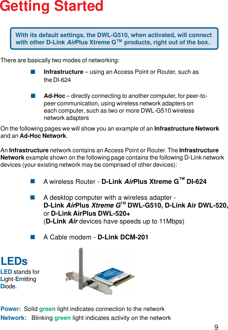 9LEDsLED stands forLight-EmittingDiode.Getting Started With its default settings, the DWL-G510, when activated, will connectwith other D-Link AirPlus Xtreme G     products, right out of the box.Power:  Solid green light indicates connection to the networkNetwork:   Blinking green light indicates activity on the networkThere are basically two modes of networking:Infrastructure – using an Access Point or Router, such asthe DI-624Ad-Hoc – directly connecting to another computer, for peer-to-peer communication, using wireless network adapters oneach computer, such as two or more DWL-G510 wirelessnetwork adaptersOn the following pages we will show you an example of an Infrastructure Networkand an Ad-Hoc Network.An Infrastructure network contains an Access Point or Router. The InfrastructureNetwork example shown on the following page contains the following D-Link networkdevices (your existing network may be comprised of other devices):!!TMA wireless Router - D-Link AirPlus Xtreme G    DI-624A desktop computer with a wireless adapter -D-Link AirPlus Xtreme G    DWL-G510, D-Link Air DWL-520,or D-Link AirPlus DWL-520+(D-Link Air devices have speeds up to 11Mbps)A Cable modem - D-Link DCM-201!!!TMTM