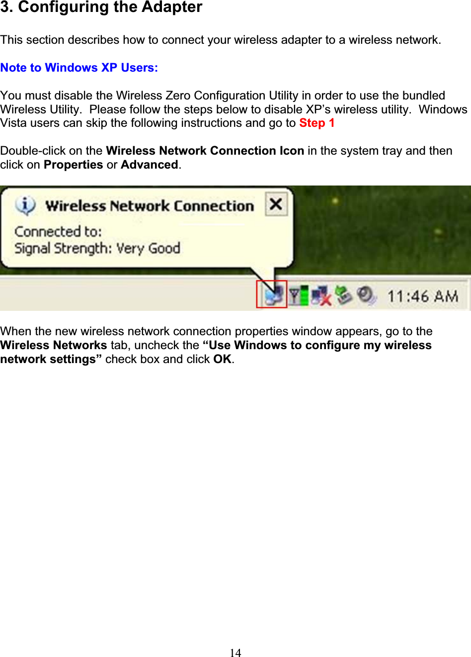 143. Configuring the Adapter This section describes how to connect your wireless adapter to a wireless network. Note to Windows XP Users: You must disable the Wireless Zero Configuration Utility in order to use the bundled Wireless Utility.  Please follow the steps below to disable XP’s wireless utility.  Windows Vista users can skip the following instructions and go to Step 1Double-click on the Wireless Network Connection Icon in the system tray and then click on Properties or Advanced.When the new wireless network connection properties window appears, go to the Wireless Networks tab, uncheck the “Use Windows to configure my wireless network settings” check box and click OK.