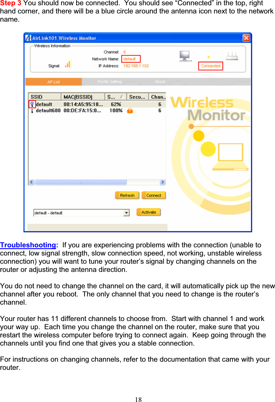 18Step 3 You should now be connected.  You should see “Connected” in the top, right hand corner, and there will be a blue circle around the antenna icon next to the network name.Troubleshooting:  If you are experiencing problems with the connection (unable to connect, low signal strength, slow connection speed, not working, unstable wireless connection) you will want to tune your router’s signal by changing channels on the router or adjusting the antenna direction. You do not need to change the channel on the card, it will automatically pick up the new channel after you reboot.  The only channel that you need to change is the router’s channel.Your router has 11 different channels to choose from.  Start with channel 1 and work your way up.  Each time you change the channel on the router, make sure that you restart the wireless computer before trying to connect again.  Keep going through the channels until you find one that gives you a stable connection. For instructions on changing channels, refer to the documentation that came with your router.