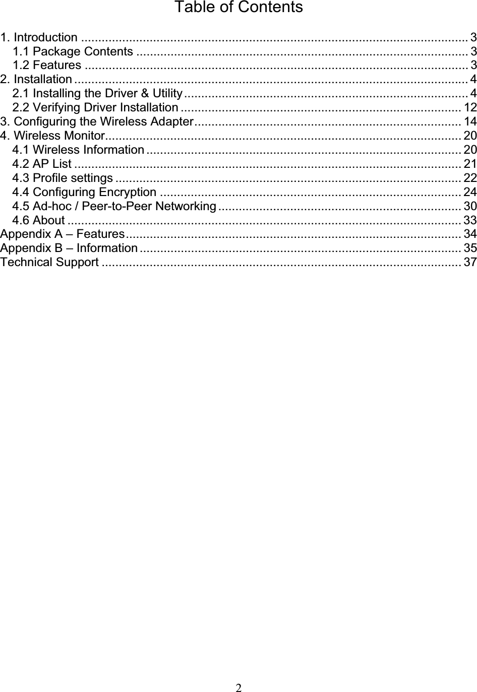 2Table of Contents 1. Introduction .................................................................................................................3 1.1 Package Contents ................................................................................................. 3 1.2 Features ................................................................................................................ 3 2. Installation ................................................................................................................... 4 2.1 Installing the Driver &amp; Utility................................................................................... 4 2.2 Verifying Driver Installation .................................................................................. 12 3. Configuring the Wireless Adapter.............................................................................. 14 4. Wireless Monitor........................................................................................................ 20 4.1 Wireless Information ............................................................................................ 20 4.2 AP List ................................................................................................................. 21 4.3 Profile settings ..................................................................................................... 22 4.4 Configuring Encryption ........................................................................................ 24 4.5 Ad-hoc / Peer-to-Peer Networking....................................................................... 30 4.6 About ................................................................................................................... 33Appendix A – Features.................................................................................................. 34 Appendix B – Information.............................................................................................. 35 Technical Support ......................................................................................................... 37 