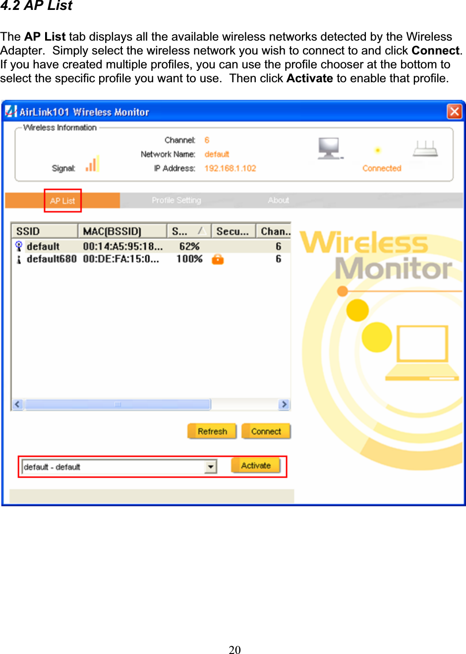 204.2 AP List The AP List tab displays all the available wireless networks detected by the Wireless Adapter.  Simply select the wireless network you wish to connect to and click Connect.If you have created multiple profiles, you can use the profile chooser at the bottom to select the specific profile you want to use.  Then click Activate to enable that profile. 