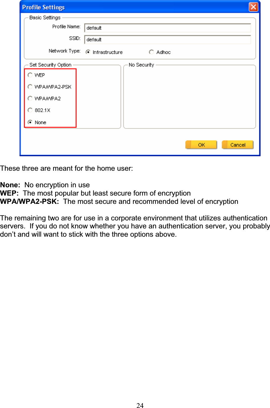 24These three are meant for the home user: None: No encryption in useWEP: The most popular but least secure form of encryption WPA/WPA2-PSK: The most secure and recommended level of encryption The remaining two are for use in a corporate environment that utilizes authentication servers.  If you do not know whether you have an authentication server, you probably don’t and will want to stick with the three options above. 