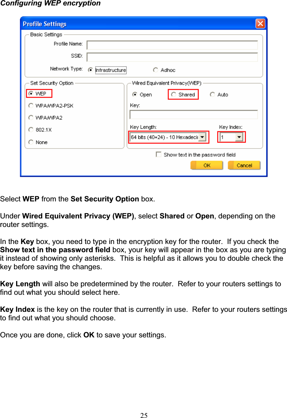 25Configuring WEP encryptionSelect WEP from the Set Security Option box. Under Wired Equivalent Privacy (WEP), select Shared or Open, depending on the router settings. In the Key box, you need to type in the encryption key for the router.  If you check the Show text in the password field box, your key will appear in the box as you are typing it instead of showing only asterisks.  This is helpful as it allows you to double check the key before saving the changes. Key Length will also be predetermined by the router.  Refer to your routers settings to find out what you should select here. Key Index is the key on the router that is currently in use.  Refer to your routers settings to find out what you should choose. Once you are done, click OK to save your settings. 