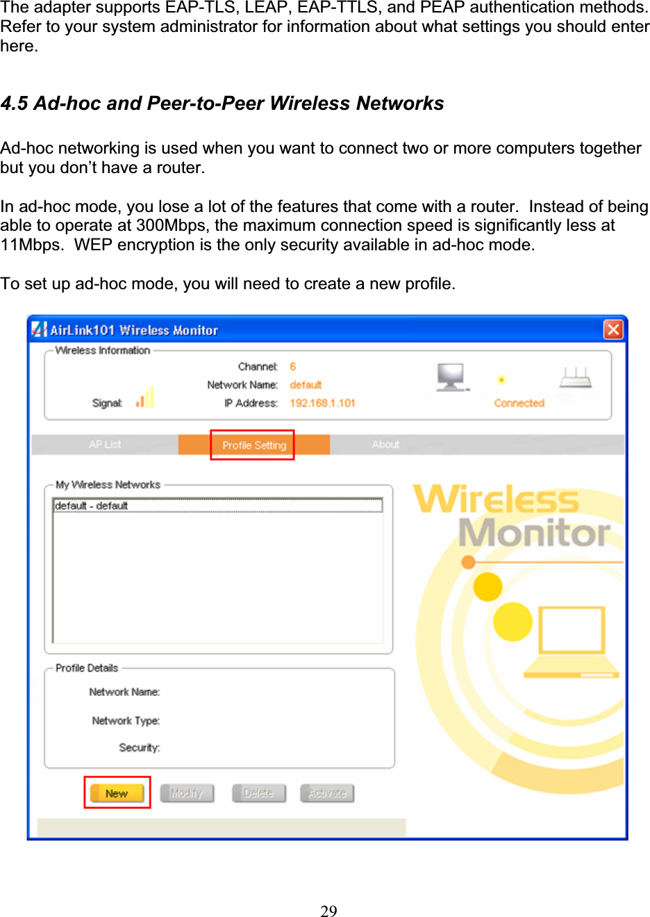 29The adapter supports EAP-TLS, LEAP, EAP-TTLS, and PEAP authentication methods.  Refer to your system administrator for information about what settings you should enter here.4.5 Ad-hoc and Peer-to-Peer Wireless Networks Ad-hoc networking is used when you want to connect two or more computers together but you don’t have a router. In ad-hoc mode, you lose a lot of the features that come with a router.  Instead of being able to operate at 300Mbps, the maximum connection speed is significantly less at 11Mbps.  WEP encryption is the only security available in ad-hoc mode. To set up ad-hoc mode, you will need to create a new profile. 