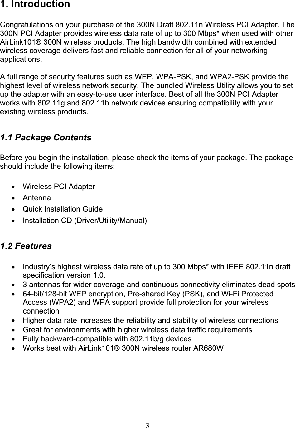 31. Introduction Congratulations on your purchase of the 300N Draft 802.11n Wireless PCI Adapter. The 300N PCI Adapter provides wireless data rate of up to 300 Mbps* when used with other AirLink101® 300N wireless products. The high bandwidth combined with extended wireless coverage delivers fast and reliable connection for all of your networking applications.A full range of security features such as WEP, WPA-PSK, and WPA2-PSK provide the highest level of wireless network security. The bundled Wireless Utility allows you to set up the adapter with an easy-to-use user interface. Best of all the 300N PCI Adapter works with 802.11g and 802.11b network devices ensuring compatibility with your existing wireless products.1.1 Package Contents Before you begin the installation, please check the items of your package. The package should include the following items: x  Wireless PCI Adapter x Antenna x  Quick Installation Guide x Installation CD (Driver/Utility/Manual) 1.2 Features x  Industry’s highest wireless data rate of up to 300 Mbps* with IEEE 802.11n draft specification version 1.0. x  3 antennas for wider coverage and continuous connectivity eliminates dead spots x  64-bit/128-bit WEP encryption, Pre-shared Key (PSK), and Wi-Fi Protected Access (WPA2) and WPA support provide full protection for your wireless connectionx  Higher data rate increases the reliability and stability of wireless connections x  Great for environments with higher wireless data traffic requirements x  Fully backward-compatible with 802.11b/g devices x  Works best with AirLink101® 300N wireless router AR680W 