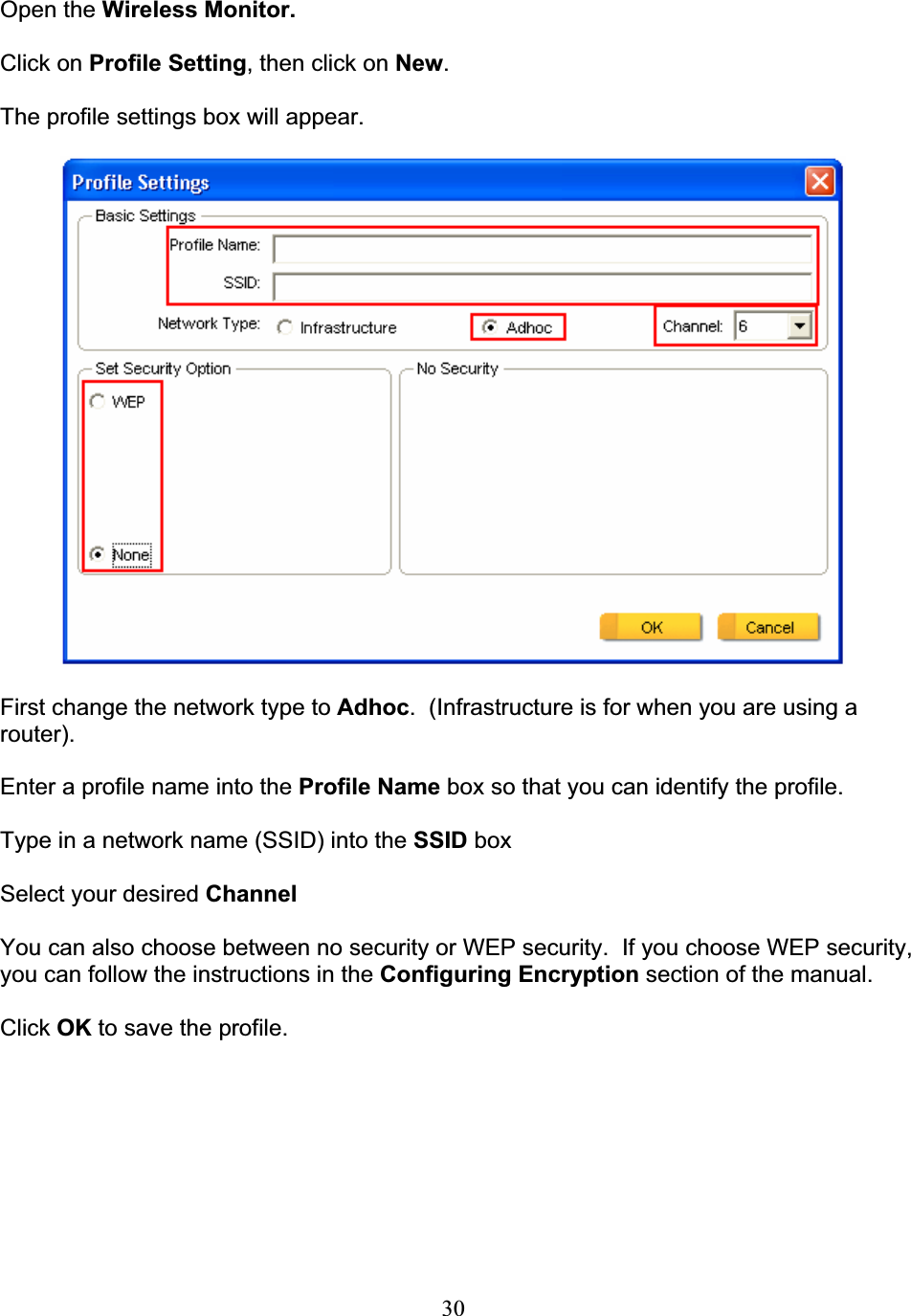 30Open the Wireless Monitor. Click on Profile Setting, then click on New.The profile settings box will appear. First change the network type to Adhoc.  (Infrastructure is for when you are using a router).Enter a profile name into the Profile Name box so that you can identify the profile. Type in a network name (SSID) into the SSID box Select your desired ChannelYou can also choose between no security or WEP security.  If you choose WEP security, you can follow the instructions in the Configuring Encryption section of the manual. Click OK to save the profile. 