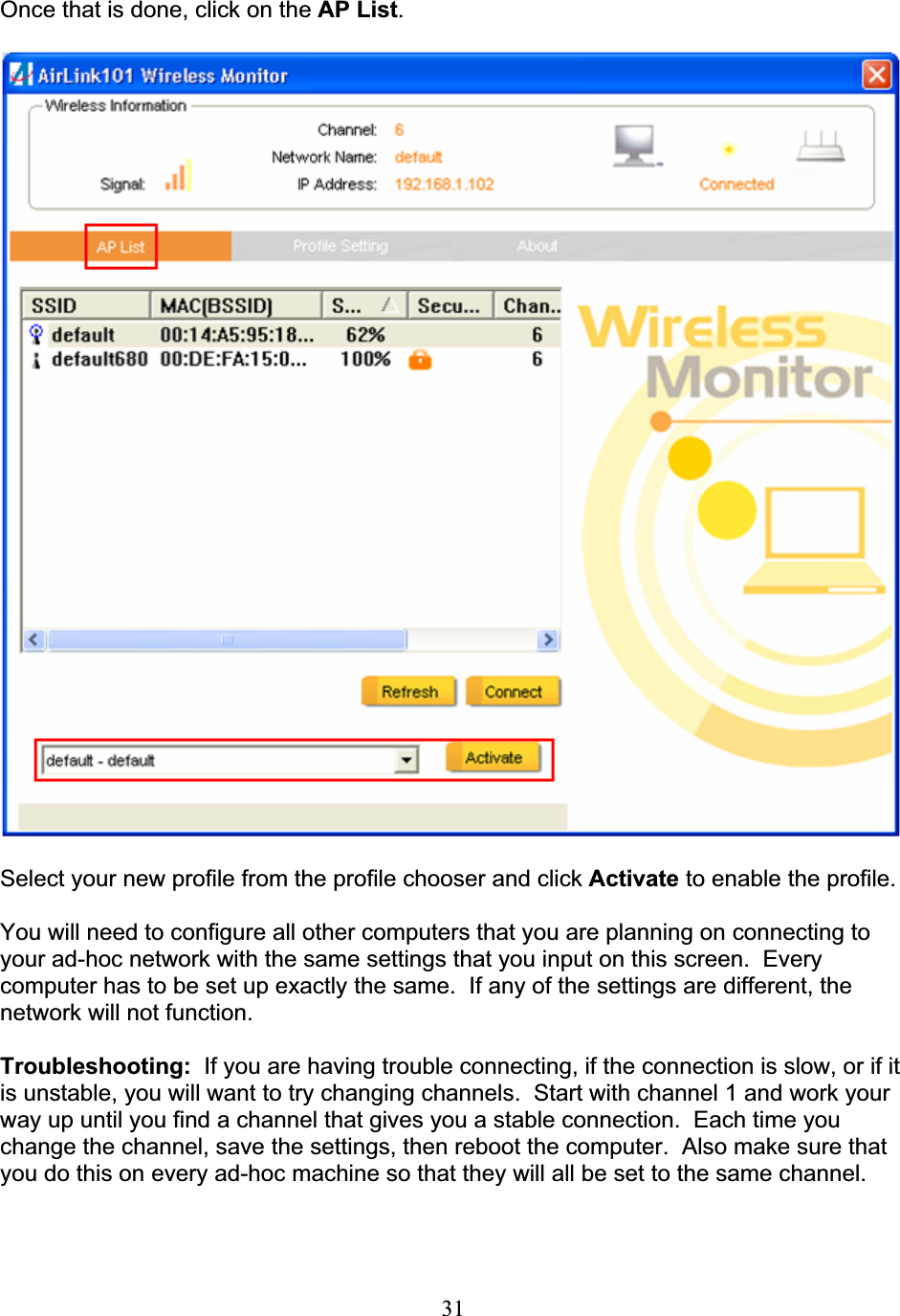 31Once that is done, click on the AP List.Select your new profile from the profile chooser and click Activate to enable the profile. You will need to configure all other computers that you are planning on connecting to your ad-hoc network with the same settings that you input on this screen.  Every computer has to be set up exactly the same.  If any of the settings are different, the network will not function. Troubleshooting: If you are having trouble connecting, if the connection is slow, or if it is unstable, you will want to try changing channels.  Start with channel 1 and work your way up until you find a channel that gives you a stable connection.  Each time you change the channel, save the settings, then reboot the computer.  Also make sure that you do this on every ad-hoc machine so that they will all be set to the same channel. 