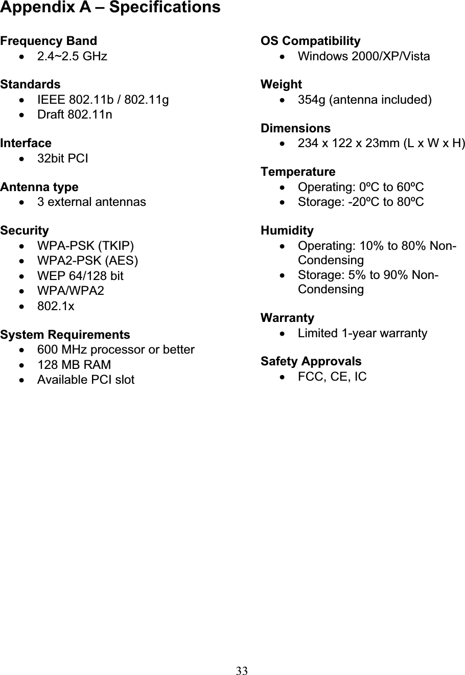 33Appendix A – Specifications Frequency Band x 2.4~2.5 GHz Standardsx  IEEE 802.11b / 802.11g x Draft 802.11n Interfacex 32bit PCI Antenna type x  3 external antennas  Security x WPA-PSK (TKIP) x WPA2-PSK (AES) x  WEP 64/128 bit x WPA/WPA2 x 802.1x System Requirements x  600 MHz processor or better x  128 MB RAM x  Available PCI slot OS Compatibility x Windows 2000/XP/Vista Weightx  354g (antenna included) Dimensionsx  234 x 122 x 23mm (L x W x H) Temperaturex  Operating: 0ºC to 60ºC x  Storage: -20ºC to 80ºC Humidity x  Operating: 10% to 80% Non-Condensingx  Storage: 5% to 90% Non-CondensingWarranty x  Limited 1-year warranty Safety Approvals x  FCC, CE, IC 