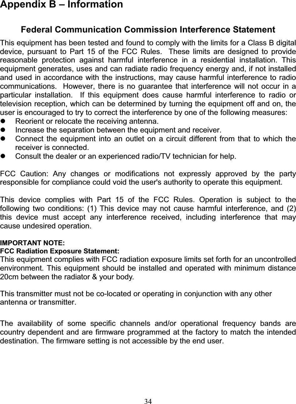 34Appendix B – Information Federal Communication Commission Interference Statement This equipment has been tested and found to comply with the limits for a Class B digital device, pursuant to Part 15 of the FCC Rules.  These limits are designed to provide reasonable protection against harmful interference in a residential installation. This equipment generates, uses and can radiate radio frequency energy and, if not installed and used in accordance with the instructions, may cause harmful interference to radio communications.  However, there is no guarantee that interference will not occur in a particular installation.  If this equipment does cause harmful interference to radio or television reception, which can be determined by turning the equipment off and on, the user is encouraged to try to correct the interference by one of the following measures: z  Reorient or relocate the receiving antenna. z  Increase the separation between the equipment and receiver. z  Connect the equipment into an outlet on a circuit different from that to which the receiver is connected. z  Consult the dealer or an experienced radio/TV technician for help. FCC Caution: Any changes or modifications not expressly approved by the party responsible for compliance could void the user&apos;s authority to operate this equipment. This device complies with Part 15 of the FCC Rules. Operation is subject to the following two conditions: (1) This device may not cause harmful interference, and (2) this device must accept any interference received, including interference that may cause undesired operation. IMPORTANT NOTE: FCC Radiation Exposure Statement: This equipment complies with FCC radiation exposure limits set forth for an uncontrolled environment. This equipment should be installed and operated with minimum distance 20cm between the radiator &amp; your body. This transmitter must not be co-located or operating in conjunction with any other antenna or transmitter. The availability of some specific channels and/or operational frequency bands are country dependent and are firmware programmed at the factory to match the intended destination. The firmware setting is not accessible by the end user. 