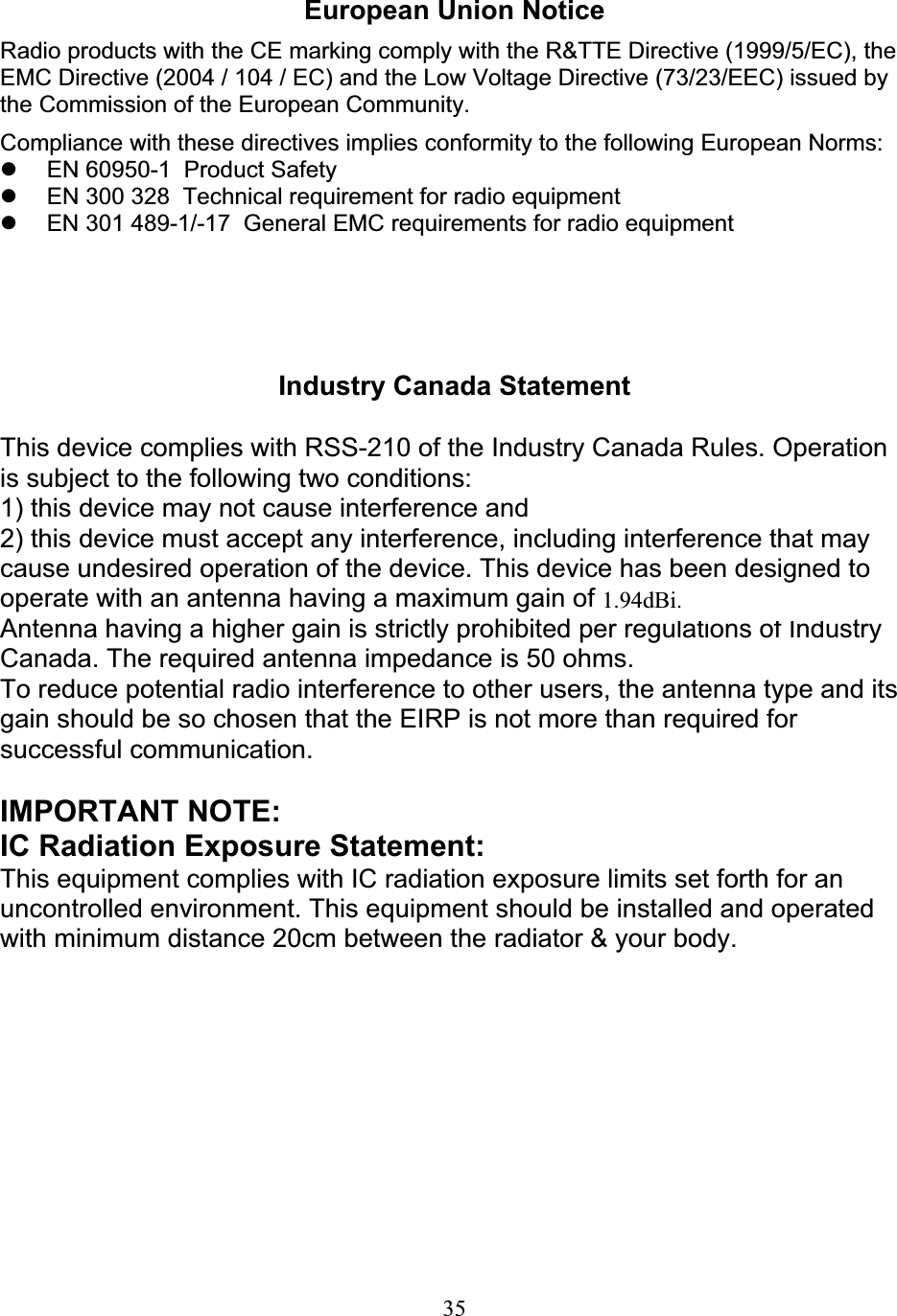 35European Union Notice Radio products with the CE marking comply with the R&amp;TTE Directive (1999/5/EC), the EMC Directive (2004 / 104 / EC) and the Low Voltage Directive (73/23/EEC) issued by the Commission of the European Community. Compliance with these directives implies conformity to the following European Norms: z  EN 60950-1  Product Safety z  EN 300 328  Technical requirement for radio equipment z  EN 301 489-1/-17  General EMC requirements for radio equipment Industry Canada Statement This device complies with RSS-210 of the Industry Canada Rules. Operation is subject to the following two conditions: 1) this device may not cause interference and 2) this device must accept any interference, including interference that may cause undesired operation of the device. This device has been designed to operate with an antenna having a maximum gain of 1.8dBi. Antenna having a higher gain is strictly prohibited per regulations of Industry Canada. The required antenna impedance is 50 ohms. To reduce potential radio interference to other users, the antenna type and its gain should be so chosen that the EIRP is not more than required for successful communication. IMPORTANT NOTE: IC Radiation Exposure Statement: This equipment complies with IC radiation exposure limits set forth for an uncontrolled environment. This equipment should be installed and operated with minimum distance 20cm between the radiator &amp; your body. 1.94dBi.