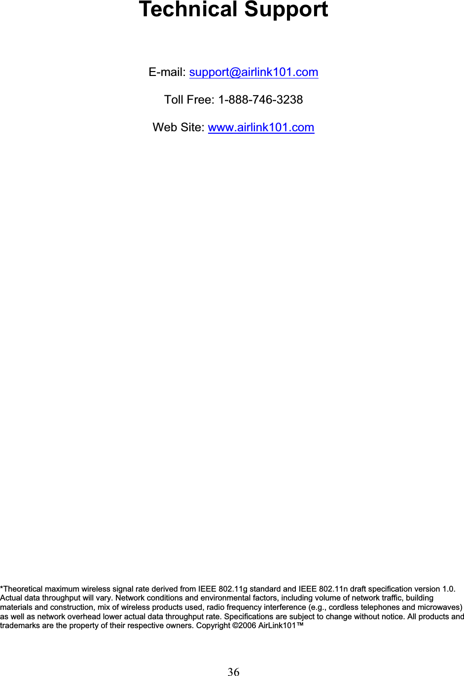 36Technical Support E-mail: support@airlink101.comToll Free: 1-888-746-3238 Web Site: www.airlink101.com*Theoretical maximum wireless signal rate derived from IEEE 802.11g standard and IEEE 802.11n draft specification version 1.0. Actual data throughput will vary. Network conditions and environmental factors, including volume of network traffic, building materials and construction, mix of wireless products used, radio frequency interference (e.g., cordless telephones and microwaves)as well as network overhead lower actual data throughput rate. Specifications are subject to change without notice. All products and trademarks are the property of their respective owners. Copyright ©2006 AirLink101™