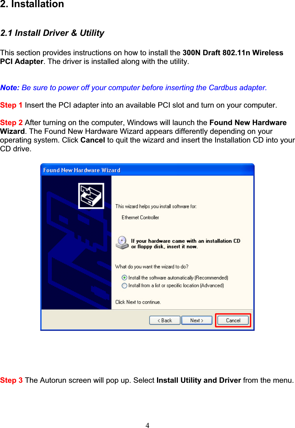 42. Installation 2.1 Install Driver &amp; Utility This section provides instructions on how to install the 300N Draft 802.11n WirelessPCI Adapter. The driver is installed along with the utility. Note: Be sure to power off your computer before inserting the Cardbus adapter.Step 1 Insert the PCI adapter into an available PCI slot and turn on your computer. Step 2 After turning on the computer, Windows will launch the Found New Hardware Wizard. The Found New Hardware Wizard appears differently depending on your operating system. Click Cancel to quit the wizard and insert the Installation CD into your CD drive. Step 3 The Autorun screen will pop up. Select Install Utility and Driver from the menu. 