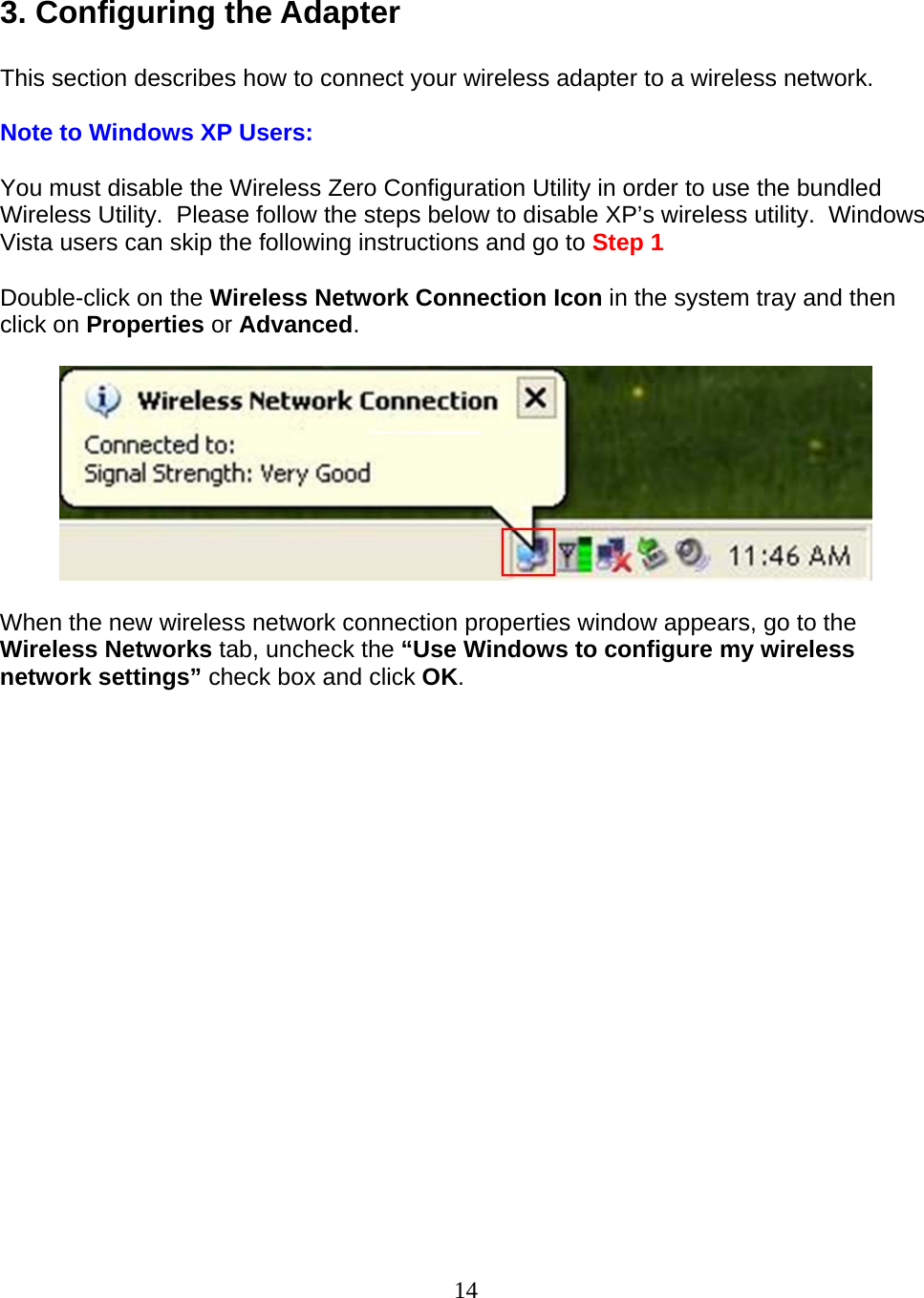 14  3. Configuring the Adapter  This section describes how to connect your wireless adapter to a wireless network.  Note to Windows XP Users:  You must disable the Wireless Zero Configuration Utility in order to use the bundled Wireless Utility.  Please follow the steps below to disable XP’s wireless utility.  Windows Vista users can skip the following instructions and go to Step 1  Double-click on the Wireless Network Connection Icon in the system tray and then click on Properties or Advanced.    When the new wireless network connection properties window appears, go to the Wireless Networks tab, uncheck the “Use Windows to configure my wireless network settings” check box and click OK.  