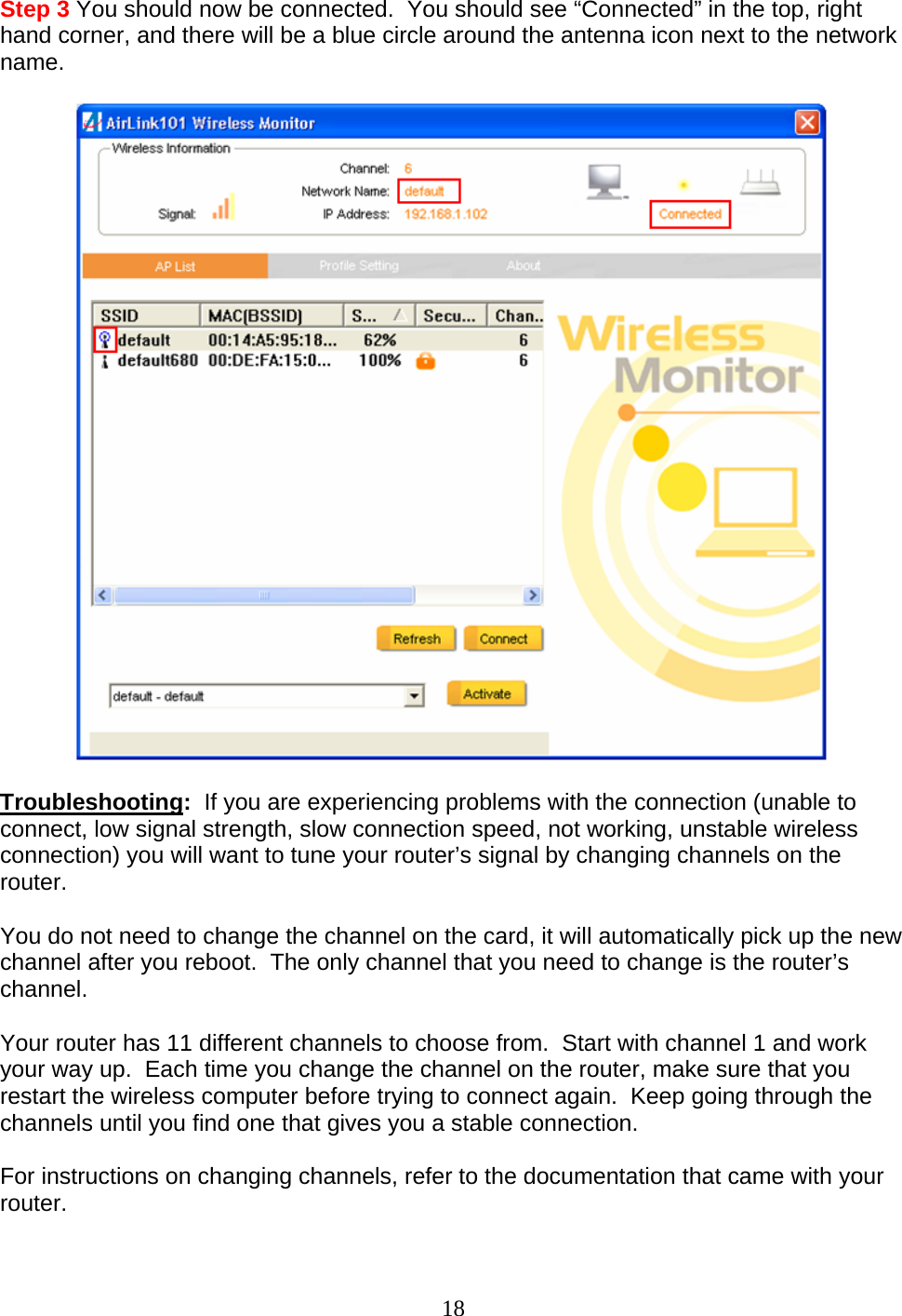 18 Step 3 You should now be connected.  You should see “Connected” in the top, right hand corner, and there will be a blue circle around the antenna icon next to the network name.    Troubleshooting:  If you are experiencing problems with the connection (unable to connect, low signal strength, slow connection speed, not working, unstable wireless connection) you will want to tune your router’s signal by changing channels on the router.  You do not need to change the channel on the card, it will automatically pick up the new channel after you reboot.  The only channel that you need to change is the router’s channel.  Your router has 11 different channels to choose from.  Start with channel 1 and work your way up.  Each time you change the channel on the router, make sure that you restart the wireless computer before trying to connect again.  Keep going through the channels until you find one that gives you a stable connection.  For instructions on changing channels, refer to the documentation that came with your router.  