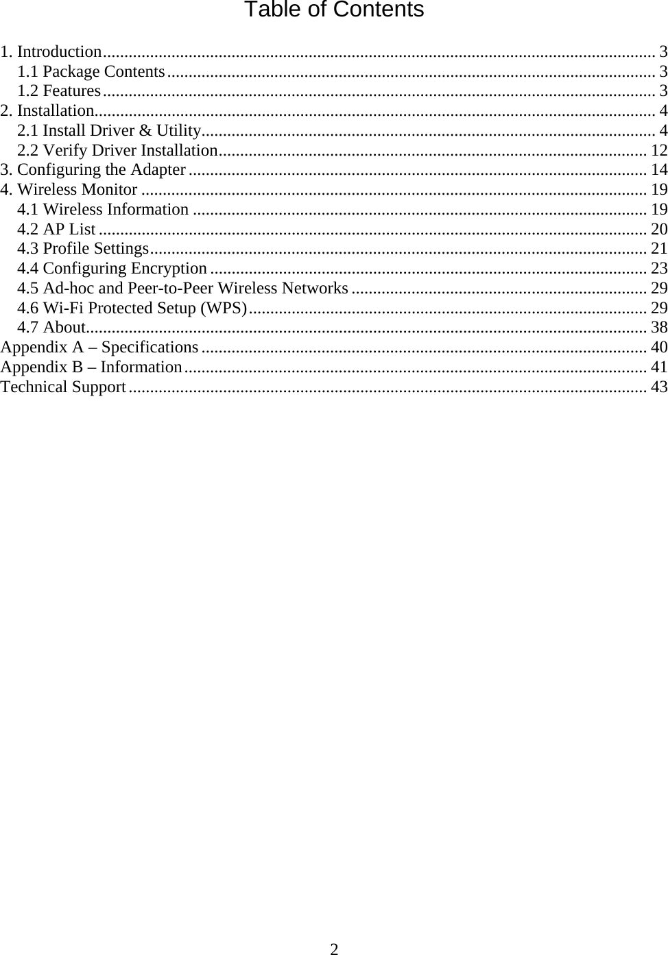 2  Table of Contents  1. Introduction................................................................................................................................. 3 1.1 Package Contents.................................................................................................................. 3 1.2 Features................................................................................................................................. 3 2. Installation................................................................................................................................... 4 2.1 Install Driver &amp; Utility.......................................................................................................... 4 2.2 Verify Driver Installation.................................................................................................... 12 3. Configuring the Adapter ........................................................................................................... 14 4. Wireless Monitor ...................................................................................................................... 19 4.1 Wireless Information .......................................................................................................... 19 4.2 AP List ................................................................................................................................ 20 4.3 Profile Settings.................................................................................................................... 21 4.4 Configuring Encryption ...................................................................................................... 23 4.5 Ad-hoc and Peer-to-Peer Wireless Networks ..................................................................... 29 4.6 Wi-Fi Protected Setup (WPS)............................................................................................. 29 4.7 About................................................................................................................................... 38 Appendix A – Specifications ........................................................................................................ 40 Appendix B – Information............................................................................................................ 41 Technical Support......................................................................................................................... 43                          