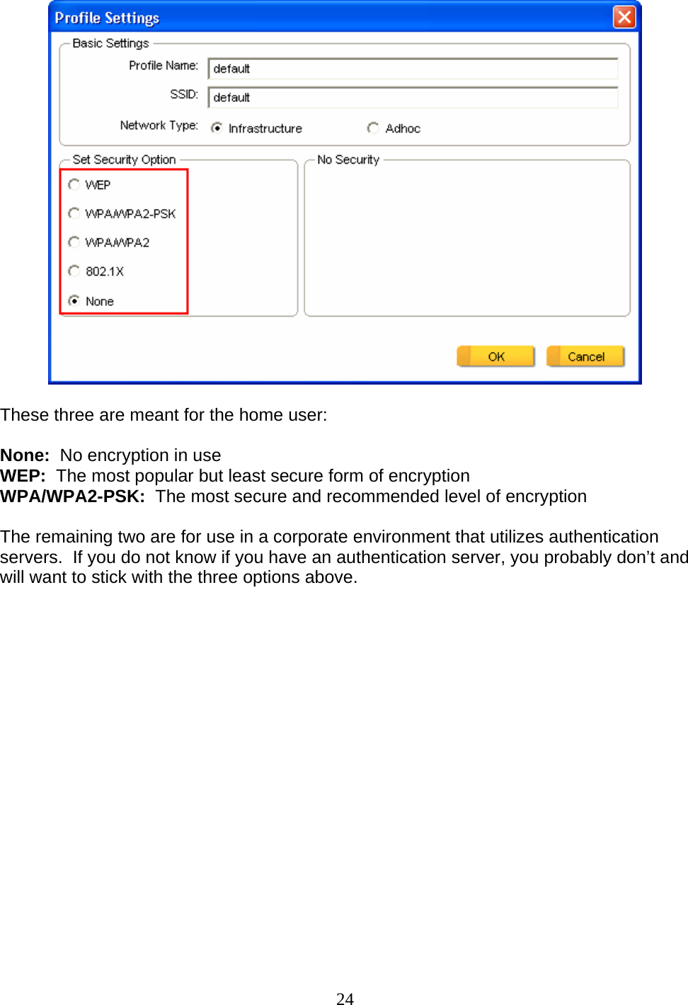 24   These three are meant for the home user:  None:  No encryption in use WEP:  The most popular but least secure form of encryption WPA/WPA2-PSK:  The most secure and recommended level of encryption  The remaining two are for use in a corporate environment that utilizes authentication servers.  If you do not know if you have an authentication server, you probably don’t and will want to stick with the three options above.  