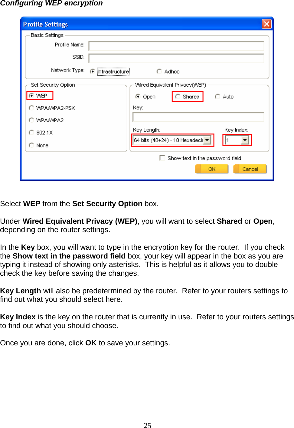 25 Configuring WEP encryption     Select WEP from the Set Security Option box.  Under Wired Equivalent Privacy (WEP), you will want to select Shared or Open, depending on the router settings.  In the Key box, you will want to type in the encryption key for the router.  If you check the Show text in the password field box, your key will appear in the box as you are typing it instead of showing only asterisks.  This is helpful as it allows you to double check the key before saving the changes.  Key Length will also be predetermined by the router.  Refer to your routers settings to find out what you should select here.  Key Index is the key on the router that is currently in use.  Refer to your routers settings to find out what you should choose.  Once you are done, click OK to save your settings.   