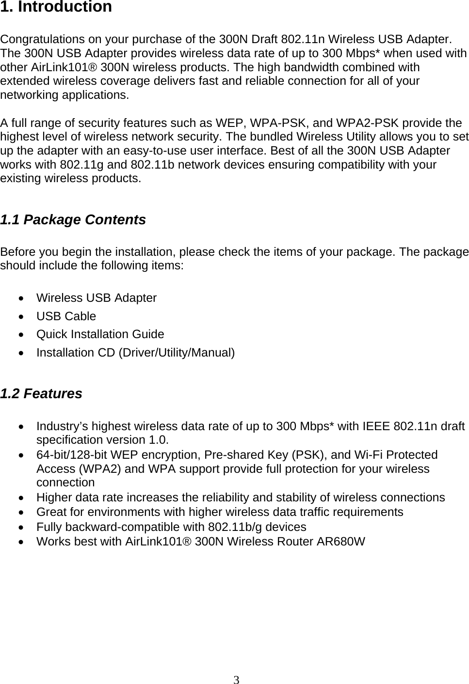 3 1. Introduction  Congratulations on your purchase of the 300N Draft 802.11n Wireless USB Adapter. The 300N USB Adapter provides wireless data rate of up to 300 Mbps* when used with other AirLink101® 300N wireless products. The high bandwidth combined with extended wireless coverage delivers fast and reliable connection for all of your networking applications.  A full range of security features such as WEP, WPA-PSK, and WPA2-PSK provide the highest level of wireless network security. The bundled Wireless Utility allows you to set up the adapter with an easy-to-use user interface. Best of all the 300N USB Adapter works with 802.11g and 802.11b network devices ensuring compatibility with your existing wireless products.   1.1 Package Contents  Before you begin the installation, please check the items of your package. The package should include the following items:  •  Wireless USB Adapter • USB Cable •  Quick Installation Guide • Installation CD (Driver/Utility/Manual)  1.2 Features  •  Industry’s highest wireless data rate of up to 300 Mbps* with IEEE 802.11n draft specification version 1.0. •  64-bit/128-bit WEP encryption, Pre-shared Key (PSK), and Wi-Fi Protected Access (WPA2) and WPA support provide full protection for your wireless connection •  Higher data rate increases the reliability and stability of wireless connections • Great for environments with higher wireless data traffic requirements •  Fully backward-compatible with 802.11b/g devices •  Works best with AirLink101® 300N Wireless Router AR680W       