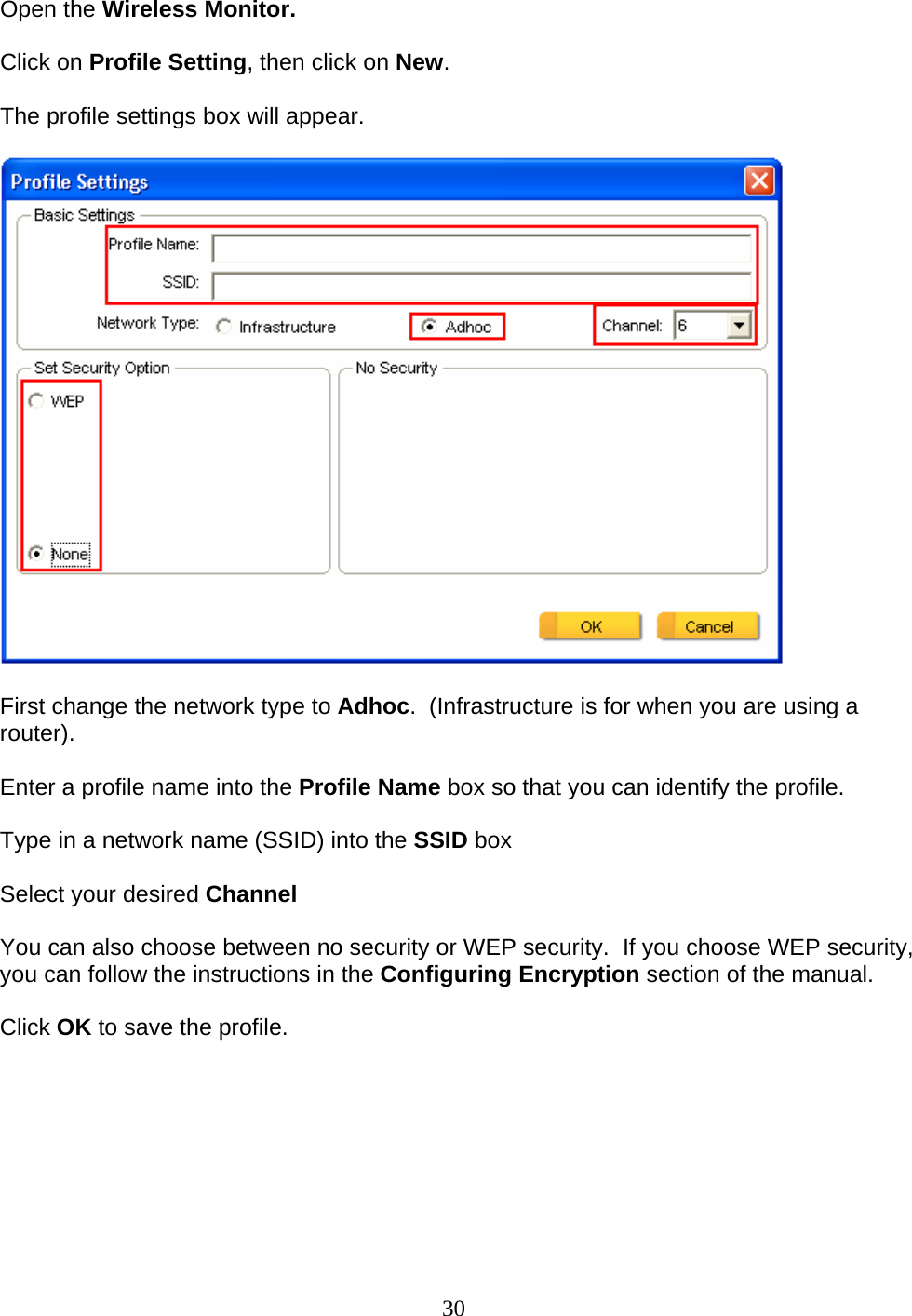 30 Open the Wireless Monitor.  Click on Profile Setting, then click on New.  The profile settings box will appear.    First change the network type to Adhoc.  (Infrastructure is for when you are using a router).  Enter a profile name into the Profile Name box so that you can identify the profile.  Type in a network name (SSID) into the SSID box  Select your desired Channel  You can also choose between no security or WEP security.  If you choose WEP security, you can follow the instructions in the Configuring Encryption section of the manual.  Click OK to save the profile.  