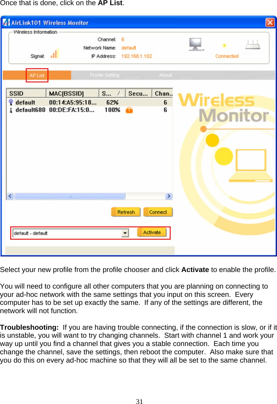 31 Once that is done, click on the AP List.      Select your new profile from the profile chooser and click Activate to enable the profile.  You will need to configure all other computers that you are planning on connecting to your ad-hoc network with the same settings that you input on this screen.  Every computer has to be set up exactly the same.  If any of the settings are different, the network will not function.  Troubleshooting:  If you are having trouble connecting, if the connection is slow, or if it is unstable, you will want to try changing channels.  Start with channel 1 and work your way up until you find a channel that gives you a stable connection.  Each time you change the channel, save the settings, then reboot the computer.  Also make sure that you do this on every ad-hoc machine so that they will all be set to the same channel.   