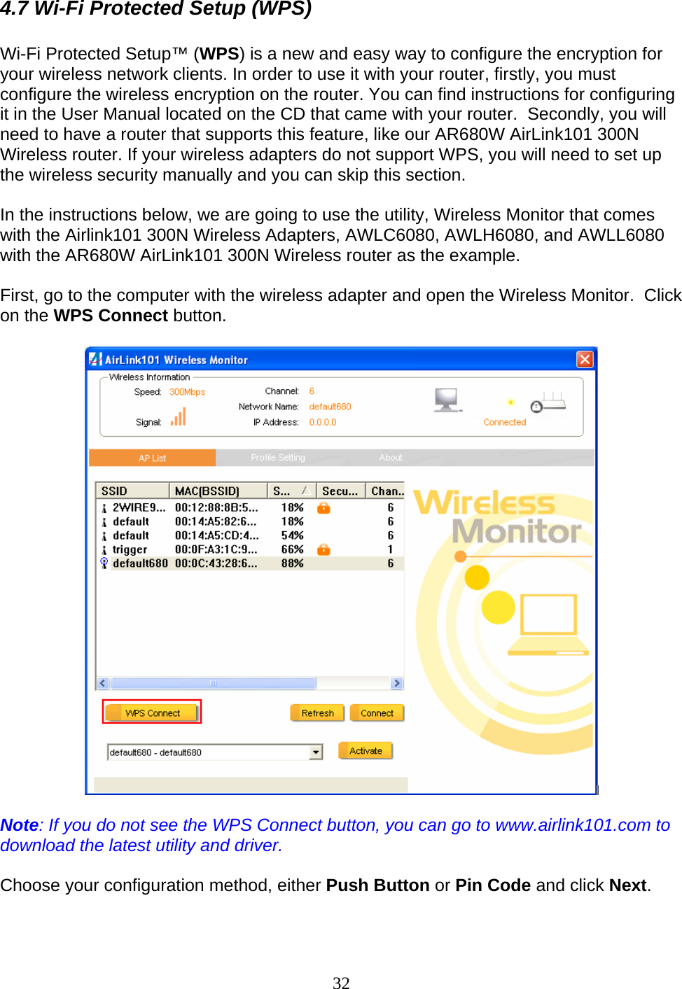 32 4.7 Wi-Fi Protected Setup (WPS)  Wi-Fi Protected Setup™ (WPS) is a new and easy way to configure the encryption for your wireless network clients. In order to use it with your router, firstly, you must configure the wireless encryption on the router. You can find instructions for configuring it in the User Manual located on the CD that came with your router.  Secondly, you will need to have a router that supports this feature, like our AR680W AirLink101 300N Wireless router. If your wireless adapters do not support WPS, you will need to set up the wireless security manually and you can skip this section.  In the instructions below, we are going to use the utility, Wireless Monitor that comes with the Airlink101 300N Wireless Adapters, AWLC6080, AWLH6080, and AWLL6080 with the AR680W AirLink101 300N Wireless router as the example.  First, go to the computer with the wireless adapter and open the Wireless Monitor.  Click on the WPS Connect button.    Note: If you do not see the WPS Connect button, you can go to www.airlink101.com to download the latest utility and driver.  Choose your configuration method, either Push Button or Pin Code and click Next.  