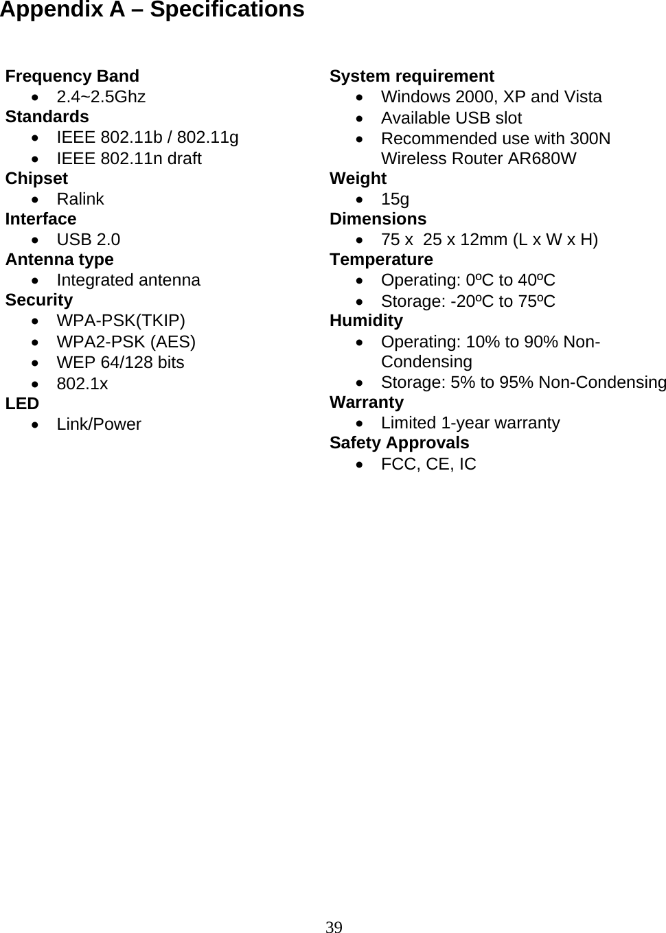 39  Appendix A – Specifications    Frequency Band • 2.4~2.5Ghz Standards •  IEEE 802.11b / 802.11g •  IEEE 802.11n draft Chipset • Ralink Interface • USB 2.0 Antenna type • Integrated antenna  Security  • WPA-PSK(TKIP) • WPA2-PSK (AES) •  WEP 64/128 bits • 802.1x LED • Link/Power System requirement •  Windows 2000, XP and Vista •  Available USB slot •  Recommended use with 300N Wireless Router AR680W Weight • 15g Dimensions  •  75 x  25 x 12mm (L x W x H) Temperature •  Operating: 0ºC to 40ºC  •  Storage: -20ºC to 75ºC  Humidity •  Operating: 10% to 90% Non-Condensing •  Storage: 5% to 95% Non-Condensing Warranty  •  Limited 1-year warranty Safety Approvals •  FCC, CE, IC 