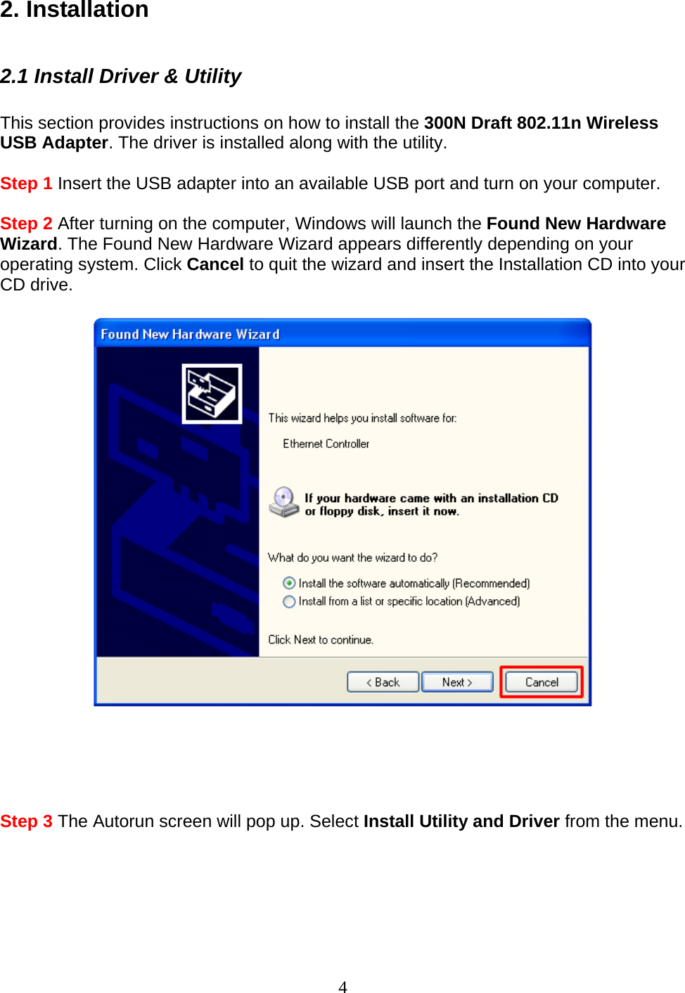 4 2. Installation  2.1 Install Driver &amp; Utility  This section provides instructions on how to install the 300N Draft 802.11n Wireless USB Adapter. The driver is installed along with the utility.  Step 1 Insert the USB adapter into an available USB port and turn on your computer.  Step 2 After turning on the computer, Windows will launch the Found New Hardware Wizard. The Found New Hardware Wizard appears differently depending on your operating system. Click Cancel to quit the wizard and insert the Installation CD into your CD drive.        Step 3 The Autorun screen will pop up. Select Install Utility and Driver from the menu.  