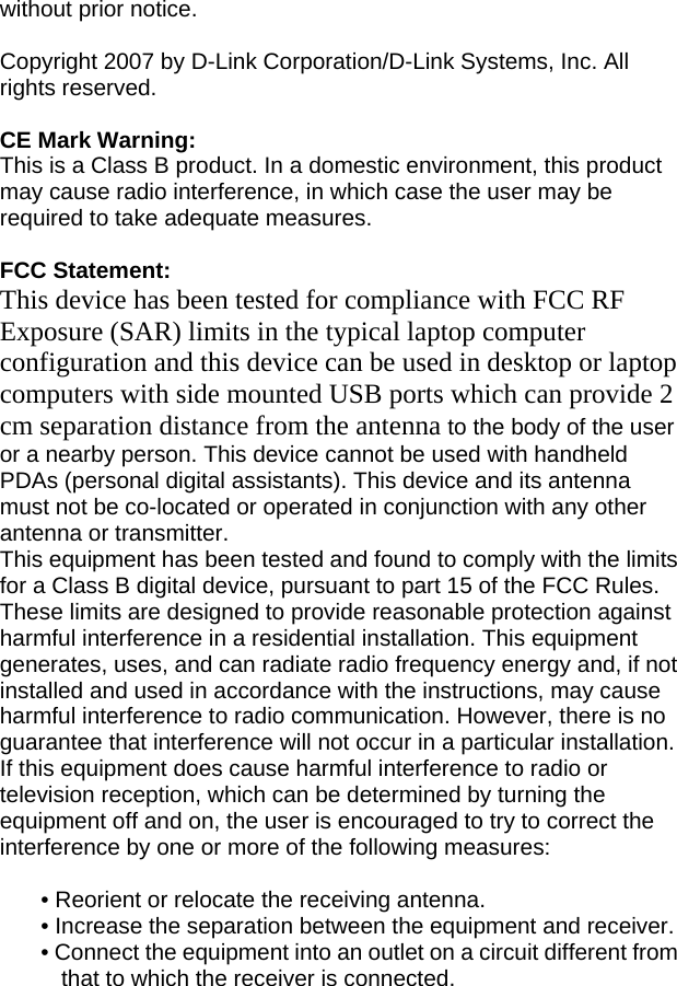 without prior notice.  Copyright 2007 by D-Link Corporation/D-Link Systems, Inc. All rights reserved.  CE Mark Warning: This is a Class B product. In a domestic environment, this product may cause radio interference, in which case the user may be required to take adequate measures.  FCC Statement: This device has been tested for compliance with FCC RF Exposure (SAR) limits in the typical laptop computer configuration and this device can be used in desktop or laptop computers with side mounted USB ports which can provide 2 cm separation distance from the antenna to the body of the user or a nearby person. This device cannot be used with handheld PDAs (personal digital assistants). This device and its antenna must not be co-located or operated in conjunction with any other antenna or transmitter. This equipment has been tested and found to comply with the limits for a Class B digital device, pursuant to part 15 of the FCC Rules. These limits are designed to provide reasonable protection against harmful interference in a residential installation. This equipment generates, uses, and can radiate radio frequency energy and, if not installed and used in accordance with the instructions, may cause harmful interference to radio communication. However, there is no guarantee that interference will not occur in a particular installation. If this equipment does cause harmful interference to radio or television reception, which can be determined by turning the equipment off and on, the user is encouraged to try to correct the interference by one or more of the following measures:  • Reorient or relocate the receiving antenna. • Increase the separation between the equipment and receiver. • Connect the equipment into an outlet on a circuit different from that to which the receiver is connected. 