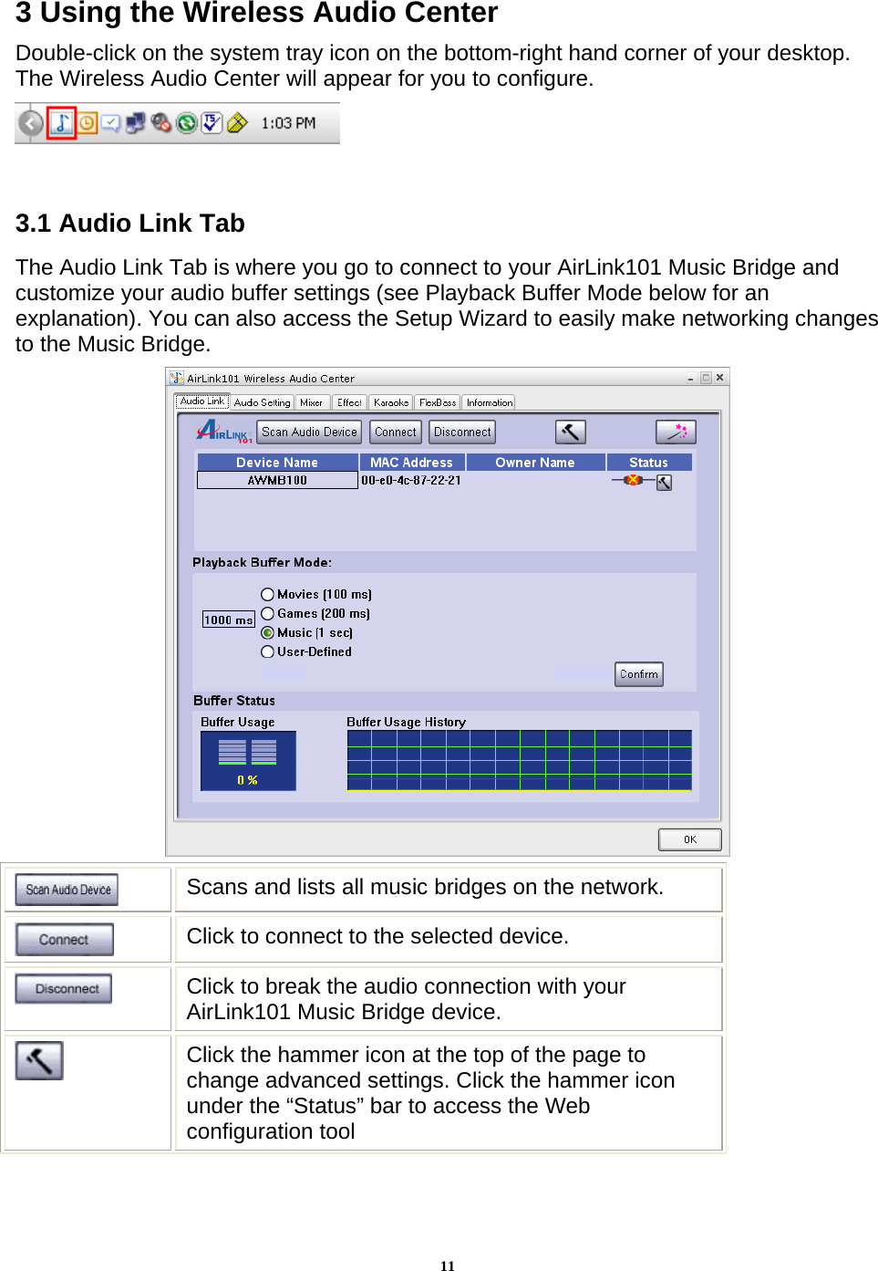 113 Using the Wireless Audio Center Double-click on the system tray icon on the bottom-right hand corner of your desktop. The Wireless Audio Center will appear for you to configure.   3.1 Audio Link Tab The Audio Link Tab is where you go to connect to your AirLink101 Music Bridge and customize your audio buffer settings (see Playback Buffer Mode below for an explanation). You can also access the Setup Wizard to easily make networking changes to the Music Bridge.   Scans and lists all music bridges on the network.  Click to connect to the selected device.  Click to break the audio connection with your AirLink101 Music Bridge device.  Click the hammer icon at the top of the page to change advanced settings. Click the hammer icon under the “Status” bar to access the Web configuration tool 