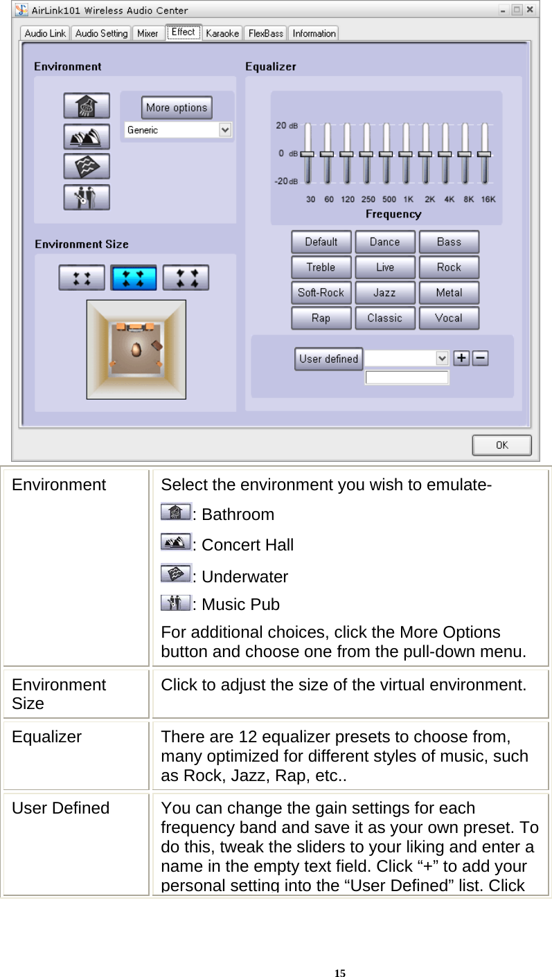 15 Environment  Select the environment you wish to emulate- : Bathroom : Concert Hall   : Underwater : Music Pub For additional choices, click the More Options button and choose one from the pull-down menu. Environment Size  Click to adjust the size of the virtual environment. Equalizer  There are 12 equalizer presets to choose from, many optimized for different styles of music, such as Rock, Jazz, Rap, etc.. User Defined  You can change the gain settings for each frequency band and save it as your own preset. To do this, tweak the sliders to your liking and enter a name in the empty text field. Click “+” to add your personal setting into the “User Defined” list. Click 