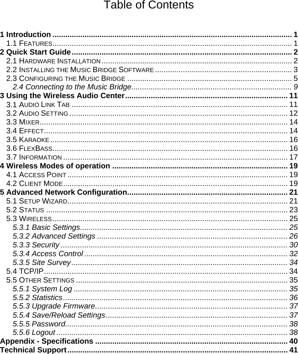 Table of Contents  1 Introduction ................................................................................................................ 1 1.1 FEATURES................................................................................................................ 1 2 Quick Start Guide....................................................................................................... 2 2.1 HARDWARE INSTALLATION ......................................................................................... 2 2.2 INSTALLING THE MUSIC BRIDGE SOFTWARE ................................................................ 3 2.3 CONFIGURING THE MUSIC BRIDGE ............................................................................. 5 2.4 Connecting to the Music Bridge........................................................................... 9 3 Using the Wireless Audio Center............................................................................ 11 3.1 AUDIO LINK TAB ..................................................................................................... 11 3.2 AUDIO SETTING ...................................................................................................... 12 3.3 MIXER.................................................................................................................... 14 3.4 EFFECT.................................................................................................................. 14 3.5 KARAOKE ............................................................................................................... 16 3.6 FLEXBASS.............................................................................................................. 16 3.7 INFORMATION ......................................................................................................... 17 4 Wireless Modes of operation .................................................................................. 19 4.1 ACCESS POINT ....................................................................................................... 19 4.2 CLIENT MODE......................................................................................................... 19 5 Advanced Network Configuration........................................................................... 21 5.1 SETUP WIZARD....................................................................................................... 21 5.2 STATUS ................................................................................................................. 23 5.3 WIRELESS.............................................................................................................. 25 5.3.1 Basic Settings................................................................................................. 25 5.3.2 Advanced Settings ......................................................................................... 26 5.3.3 Security .......................................................................................................... 30 5.3.4 Access Control ............................................................................................... 32 5.3.5 Site Survey..................................................................................................... 34 5.4 TCP/IP.................................................................................................................. 34 5.5 OTHER SETTINGS ................................................................................................... 35 5.5.1 System Log .................................................................................................... 35 5.5.2 Statistics......................................................................................................... 36 5.5.3 Upgrade Firmware.......................................................................................... 37 5.5.4 Save/Reload Settings..................................................................................... 37 5.5.5 Password........................................................................................................ 38 5.5.6 Logout ............................................................................................................ 38 Appendix - Specifications .......................................................................................... 40 Technical Support....................................................................................................... 41   