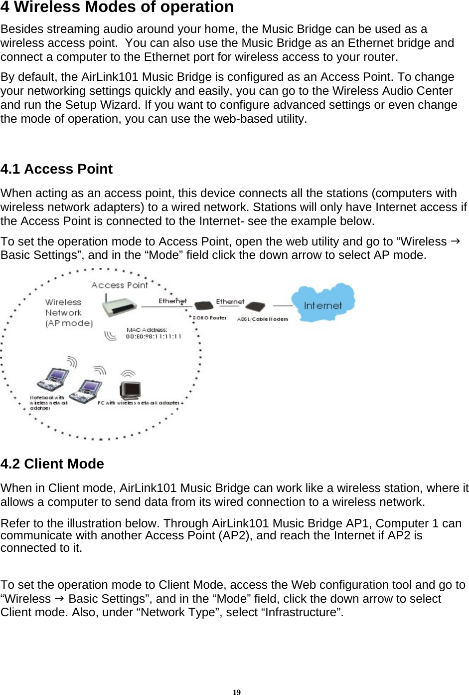 194 Wireless Modes of operation Besides streaming audio around your home, the Music Bridge can be used as a wireless access point.  You can also use the Music Bridge as an Ethernet bridge and connect a computer to the Ethernet port for wireless access to your router. By default, the AirLink101 Music Bridge is configured as an Access Point. To change your networking settings quickly and easily, you can go to the Wireless Audio Center and run the Setup Wizard. If you want to configure advanced settings or even change the mode of operation, you can use the web-based utility.  4.1 Access Point When acting as an access point, this device connects all the stations (computers with wireless network adapters) to a wired network. Stations will only have Internet access if the Access Point is connected to the Internet- see the example below.  To set the operation mode to Access Point, open the web utility and go to “Wireless J Basic Settings”, and in the “Mode” field click the down arrow to select AP mode.   4.2 Client Mode When in Client mode, AirLink101 Music Bridge can work like a wireless station, where it allows a computer to send data from its wired connection to a wireless network. Refer to the illustration below. Through AirLink101 Music Bridge AP1, Computer 1 can communicate with another Access Point (AP2), and reach the Internet if AP2 is connected to it.  To set the operation mode to Client Mode, access the Web configuration tool and go to “Wireless J Basic Settings”, and in the “Mode” field, click the down arrow to select Client mode. Also, under “Network Type”, select “Infrastructure”.  