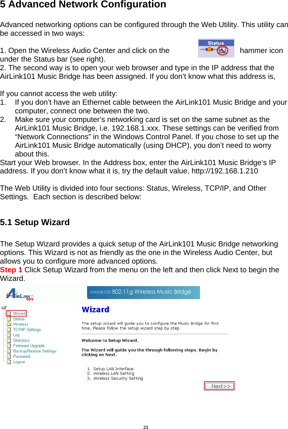 215 Advanced Network Configuration   Advanced networking options can be configured through the Web Utility. This utility can be accessed in two ways:  1. Open the Wireless Audio Center and click on the  hammer icon under the Status bar (see right).  2. The second way is to open your web browser and type in the IP address that the AirLink101 Music Bridge has been assigned. If you don’t know what this address is,   If you cannot access the web utility: 1.  If you don’t have an Ethernet cable between the AirLink101 Music Bridge and your computer, connect one between the two. 2.  Make sure your computer’s networking card is set on the same subnet as the AirLink101 Music Bridge, i.e. 192.168.1.xxx. These settings can be verified from “Network Connections” in the Windows Control Panel. If you chose to set up the AirLink101 Music Bridge automatically (using DHCP), you don’t need to worry about this. Start your Web browser. In the Address box, enter the AirLink101 Music Bridge’s IP address. If you don’t know what it is, try the default value, http://192.168.1.210  The Web Utility is divided into four sections: Status, Wireless, TCP/IP, and Other Settings.  Each section is described below:  5.1 Setup Wizard  The Setup Wizard provides a quick setup of the AirLink101 Music Bridge networking options. This Wizard is not as friendly as the one in the Wireless Audio Center, but allows you to configure more advanced options.  Step 1 Click Setup Wizard from the menu on the left and then click Next to begin the Wizard.   