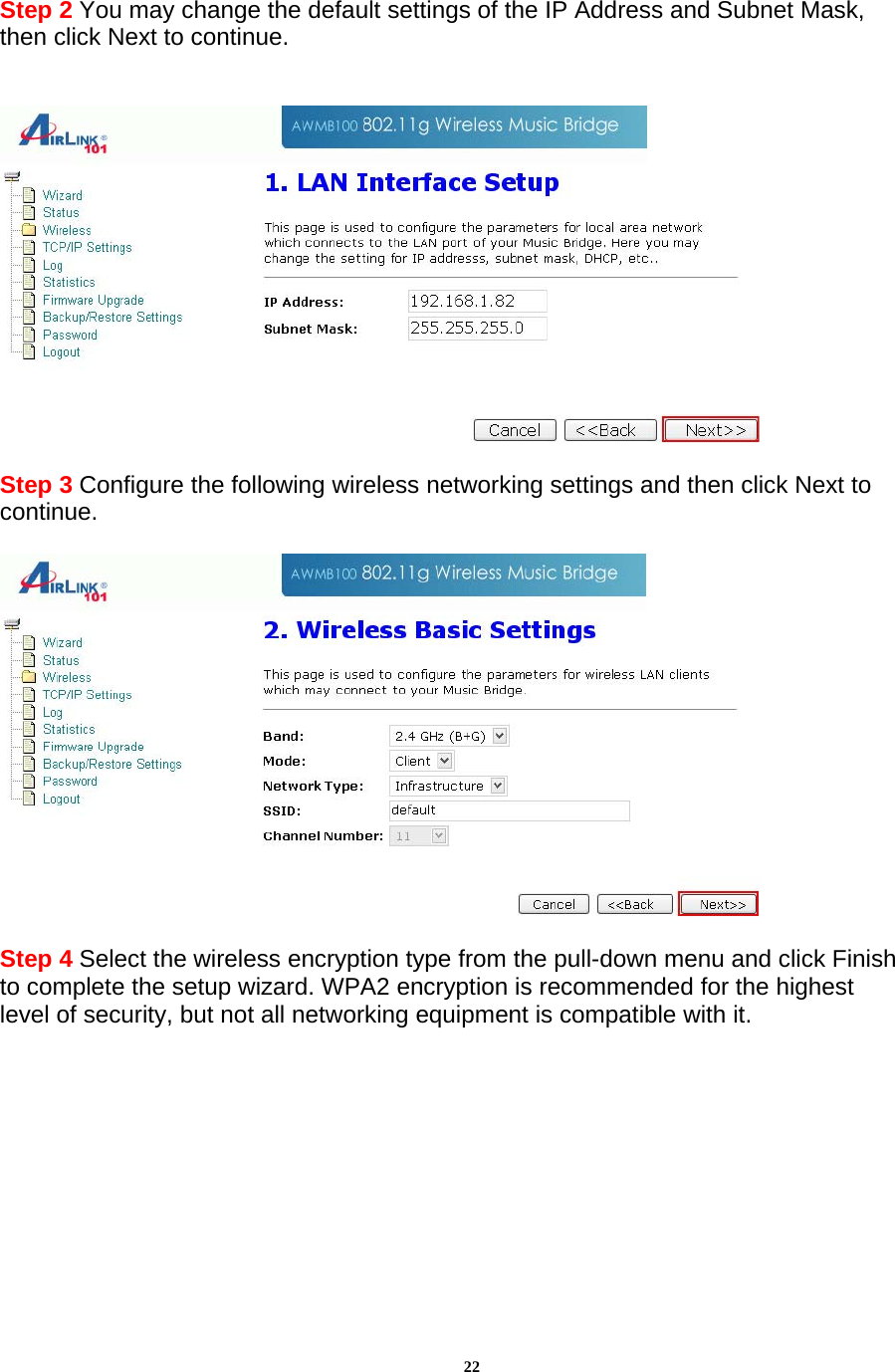 22 Step 2 You may change the default settings of the IP Address and Subnet Mask, then click Next to continue.     Step 3 Configure the following wireless networking settings and then click Next to continue.     Step 4 Select the wireless encryption type from the pull-down menu and click Finish to complete the setup wizard. WPA2 encryption is recommended for the highest level of security, but not all networking equipment is compatible with it. 