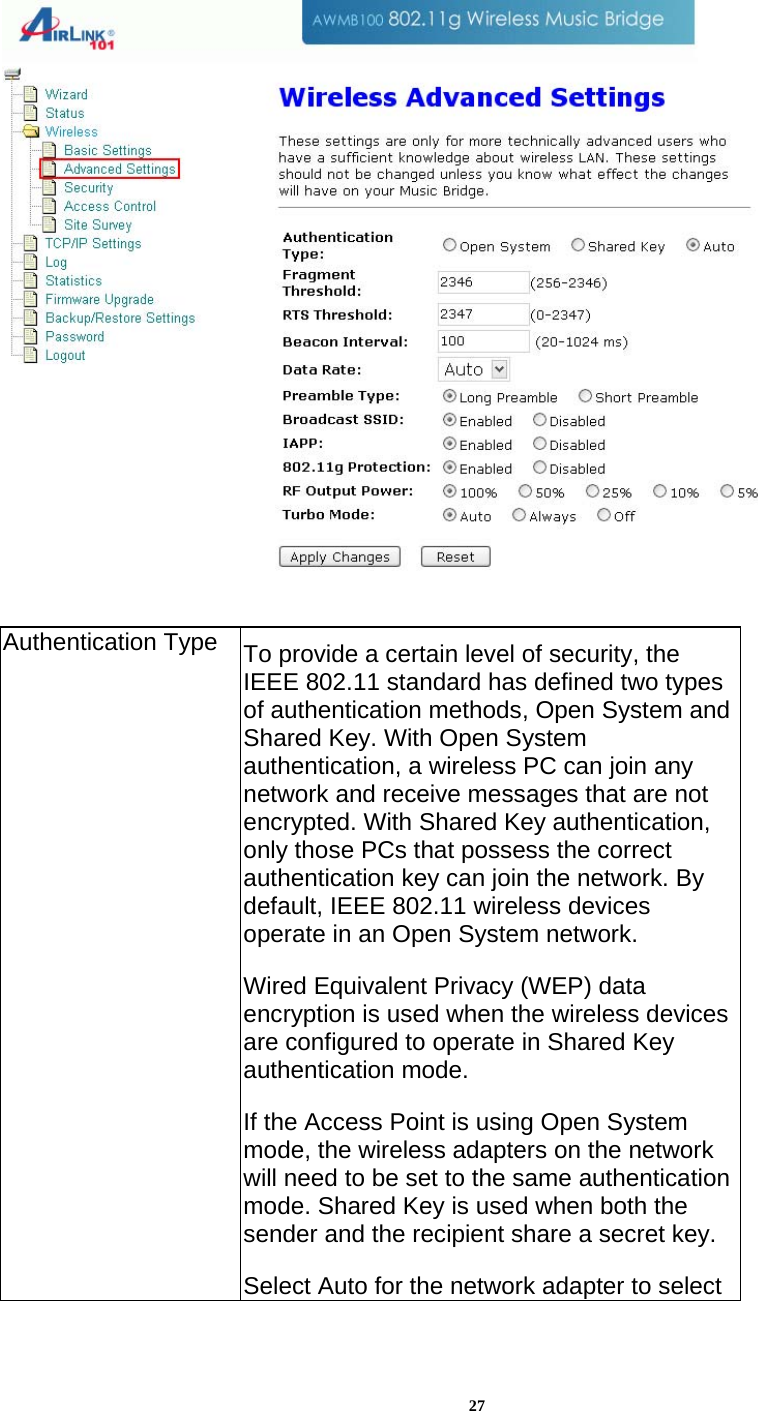 27   Authentication Type  To provide a certain level of security, the IEEE 802.11 standard has defined two types of authentication methods, Open System and Shared Key. With Open System authentication, a wireless PC can join any network and receive messages that are not encrypted. With Shared Key authentication, only those PCs that possess the correct authentication key can join the network. By default, IEEE 802.11 wireless devices operate in an Open System network.  Wired Equivalent Privacy (WEP) data encryption is used when the wireless devices are configured to operate in Shared Key authentication mode. If the Access Point is using Open System mode, the wireless adapters on the network will need to be set to the same authentication mode. Shared Key is used when both the sender and the recipient share a secret key. Select Auto for the network adapter to select 