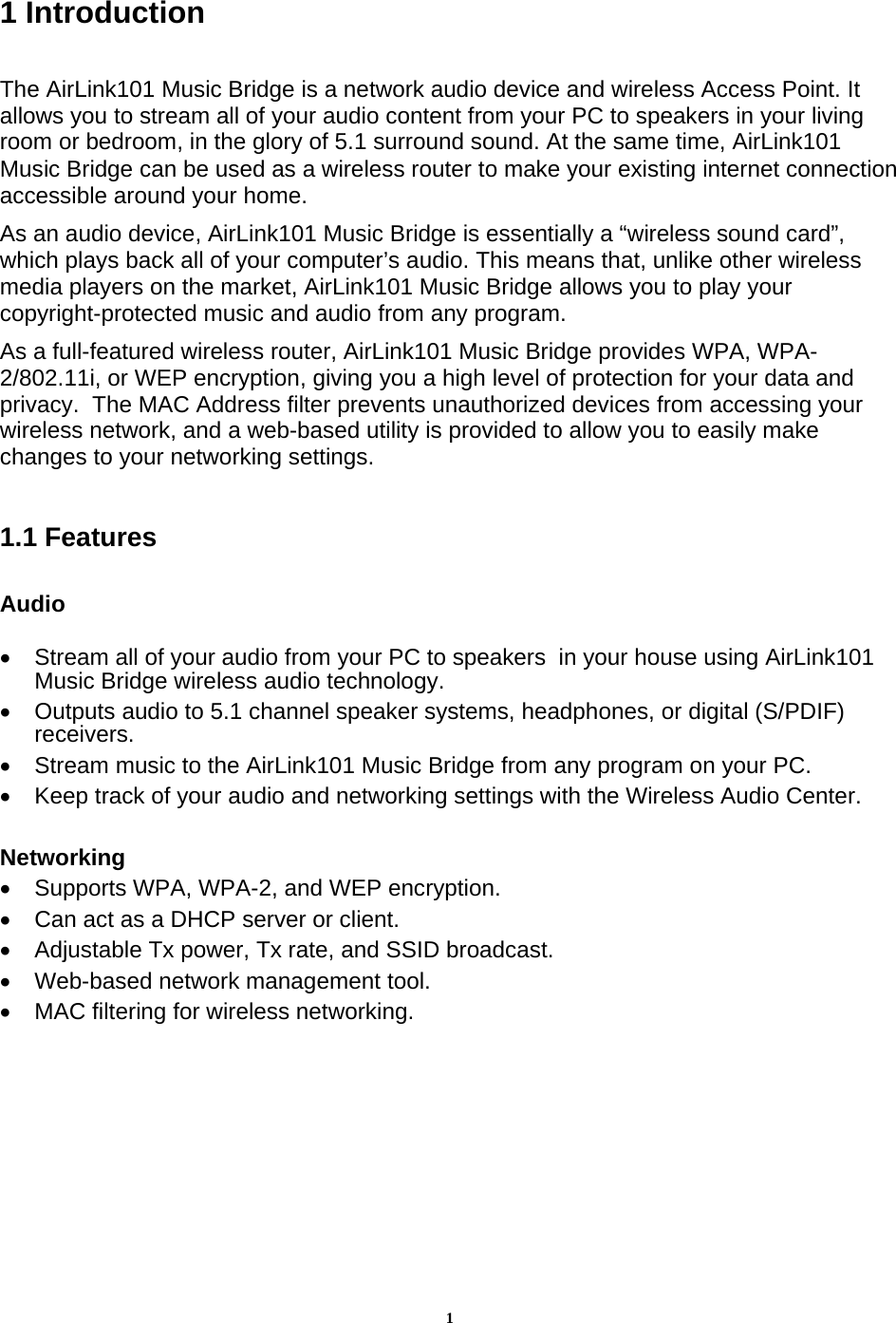 11 Introduction  The AirLink101 Music Bridge is a network audio device and wireless Access Point. It allows you to stream all of your audio content from your PC to speakers in your living room or bedroom, in the glory of 5.1 surround sound. At the same time, AirLink101 Music Bridge can be used as a wireless router to make your existing internet connection accessible around your home. As an audio device, AirLink101 Music Bridge is essentially a “wireless sound card”, which plays back all of your computer’s audio. This means that, unlike other wireless media players on the market, AirLink101 Music Bridge allows you to play your copyright-protected music and audio from any program. As a full-featured wireless router, AirLink101 Music Bridge provides WPA, WPA-2/802.11i, or WEP encryption, giving you a high level of protection for your data and privacy.  The MAC Address filter prevents unauthorized devices from accessing your wireless network, and a web-based utility is provided to allow you to easily make changes to your networking settings.  1.1 Features  Audio  •  Stream all of your audio from your PC to speakers  in your house using AirLink101 Music Bridge wireless audio technology. •  Outputs audio to 5.1 channel speaker systems, headphones, or digital (S/PDIF) receivers. •  Stream music to the AirLink101 Music Bridge from any program on your PC. •  Keep track of your audio and networking settings with the Wireless Audio Center.  Networking •  Supports WPA, WPA-2, and WEP encryption. •  Can act as a DHCP server or client. •  Adjustable Tx power, Tx rate, and SSID broadcast. •  Web-based network management tool. •  MAC filtering for wireless networking.       