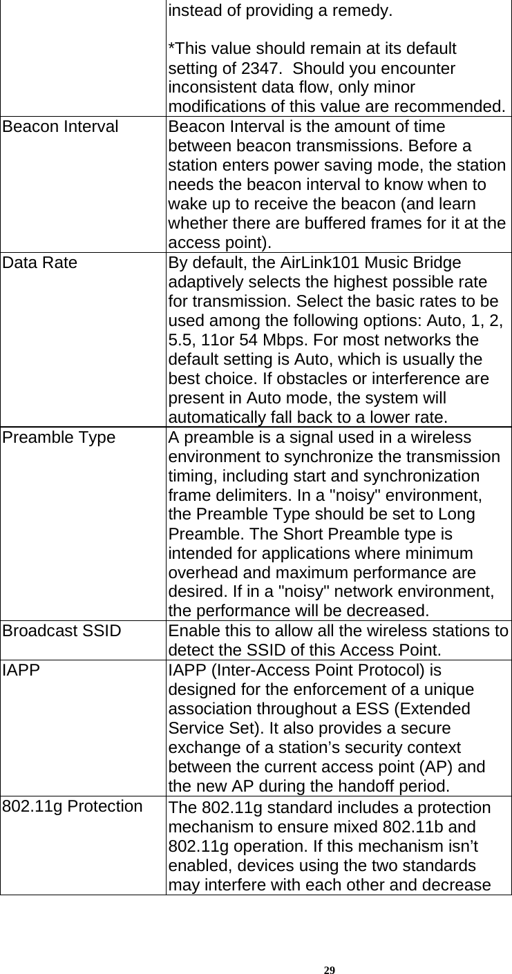 29instead of providing a remedy.  *This value should remain at its default setting of 2347.  Should you encounter inconsistent data flow, only minor modifications of this value are recommended.Beacon Interval  Beacon Interval is the amount of time between beacon transmissions. Before a station enters power saving mode, the station needs the beacon interval to know when to wake up to receive the beacon (and learn whether there are buffered frames for it at the access point). Data Rate  By default, the AirLink101 Music Bridge adaptively selects the highest possible rate for transmission. Select the basic rates to be used among the following options: Auto, 1, 2, 5.5, 11or 54 Mbps. For most networks the default setting is Auto, which is usually the best choice. If obstacles or interference are present in Auto mode, the system will automatically fall back to a lower rate. Preamble Type  A preamble is a signal used in a wireless environment to synchronize the transmission timing, including start and synchronization frame delimiters. In a &quot;noisy&quot; environment, the Preamble Type should be set to Long Preamble. The Short Preamble type is intended for applications where minimum overhead and maximum performance are desired. If in a &quot;noisy&quot; network environment, the performance will be decreased. Broadcast SSID   Enable this to allow all the wireless stations to detect the SSID of this Access Point.  IAPP  IAPP (Inter-Access Point Protocol) is designed for the enforcement of a unique association throughout a ESS (Extended Service Set). It also provides a secure exchange of a station’s security context between the current access point (AP) and the new AP during the handoff period. 802.11g Protection  The 802.11g standard includes a protection mechanism to ensure mixed 802.11b and 802.11g operation. If this mechanism isn’t enabled, devices using the two standards may interfere with each other and decrease 