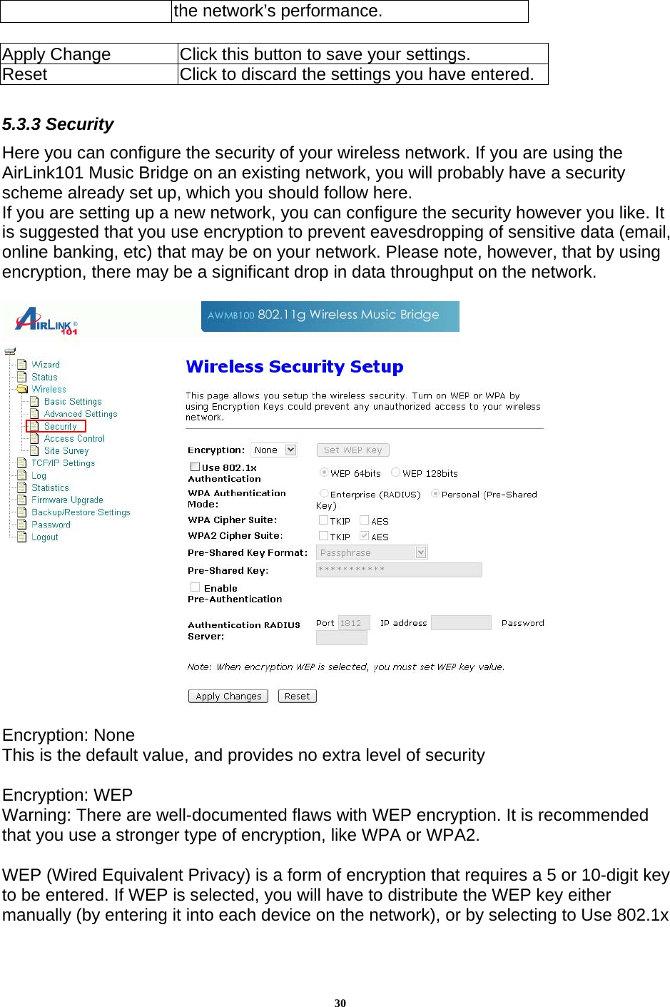 30the network’s performance.   Apply Change  Click this button to save your settings.   Reset  Click to discard the settings you have entered.  5.3.3 Security Here you can configure the security of your wireless network. If you are using the AirLink101 Music Bridge on an existing network, you will probably have a security scheme already set up, which you should follow here.  If you are setting up a new network, you can configure the security however you like. It is suggested that you use encryption to prevent eavesdropping of sensitive data (email, online banking, etc) that may be on your network. Please note, however, that by using encryption, there may be a significant drop in data throughput on the network.    Encryption: None This is the default value, and provides no extra level of security  Encryption: WEP Warning: There are well-documented flaws with WEP encryption. It is recommended that you use a stronger type of encryption, like WPA or WPA2.  WEP (Wired Equivalent Privacy) is a form of encryption that requires a 5 or 10-digit key to be entered. If WEP is selected, you will have to distribute the WEP key either manually (by entering it into each device on the network), or by selecting to Use 802.1x 