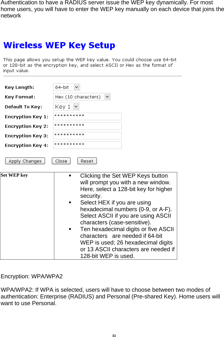 31Authentication to have a RADIUS server issue the WEP key dynamically. For most home users, you will have to enter the WEP key manually on each device that joins the network      Set WEP key    Clicking the Set WEP Keys button will prompt you with a new window. Here, select a 128-bit key for higher security.   Select HEX if you are using hexadecimal numbers (0-9, or A-F). Select ASCII if you are using ASCII characters (case-sensitive).   Ten hexadecimal digits or five ASCII characters   are needed if 64-bit WEP is used; 26 hexadecimal digits or 13 ASCII characters are needed if 128-bit WEP is used.   Encryption: WPA/WPA2  WPA/WPA2: If WPA is selected, users will have to choose between two modes of authentication: Enterprise (RADIUS) and Personal (Pre-shared Key). Home users will want to use Personal. 