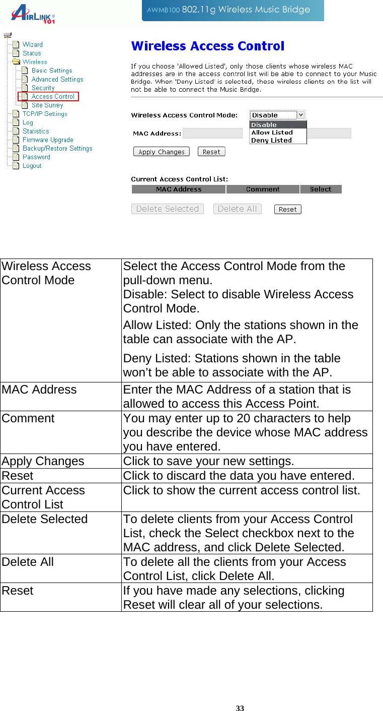 33    Wireless Access Control Mode  Select the Access Control Mode from the pull-down menu. Disable: Select to disable Wireless Access Control Mode. Allow Listed: Only the stations shown in the table can associate with the AP.  Deny Listed: Stations shown in the table won’t be able to associate with the AP.  MAC Address  Enter the MAC Address of a station that is allowed to access this Access Point.  Comment  You may enter up to 20 characters to help you describe the device whose MAC address you have entered. Apply Changes  Click to save your new settings. Reset  Click to discard the data you have entered. Current Access Control List  Click to show the current access control list. Delete Selected  To delete clients from your Access Control List, check the Select checkbox next to the MAC address, and click Delete Selected.  Delete All  To delete all the clients from your Access Control List, click Delete All. Reset  If you have made any selections, clicking Reset will clear all of your selections.  