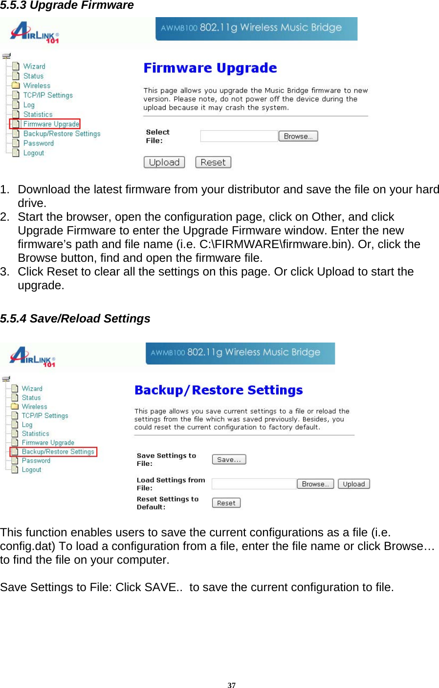 375.5.3 Upgrade Firmware  1.  Download the latest firmware from your distributor and save the file on your hard drive. 2.  Start the browser, open the configuration page, click on Other, and click Upgrade Firmware to enter the Upgrade Firmware window. Enter the new firmware’s path and file name (i.e. C:\FIRMWARE\firmware.bin). Or, click the Browse button, find and open the firmware file. 3.  Click Reset to clear all the settings on this page. Or click Upload to start the upgrade.  5.5.4 Save/Reload Settings   This function enables users to save the current configurations as a file (i.e. config.dat) To load a configuration from a file, enter the file name or click Browse… to find the file on your computer.   Save Settings to File: Click SAVE..  to save the current configuration to file.    