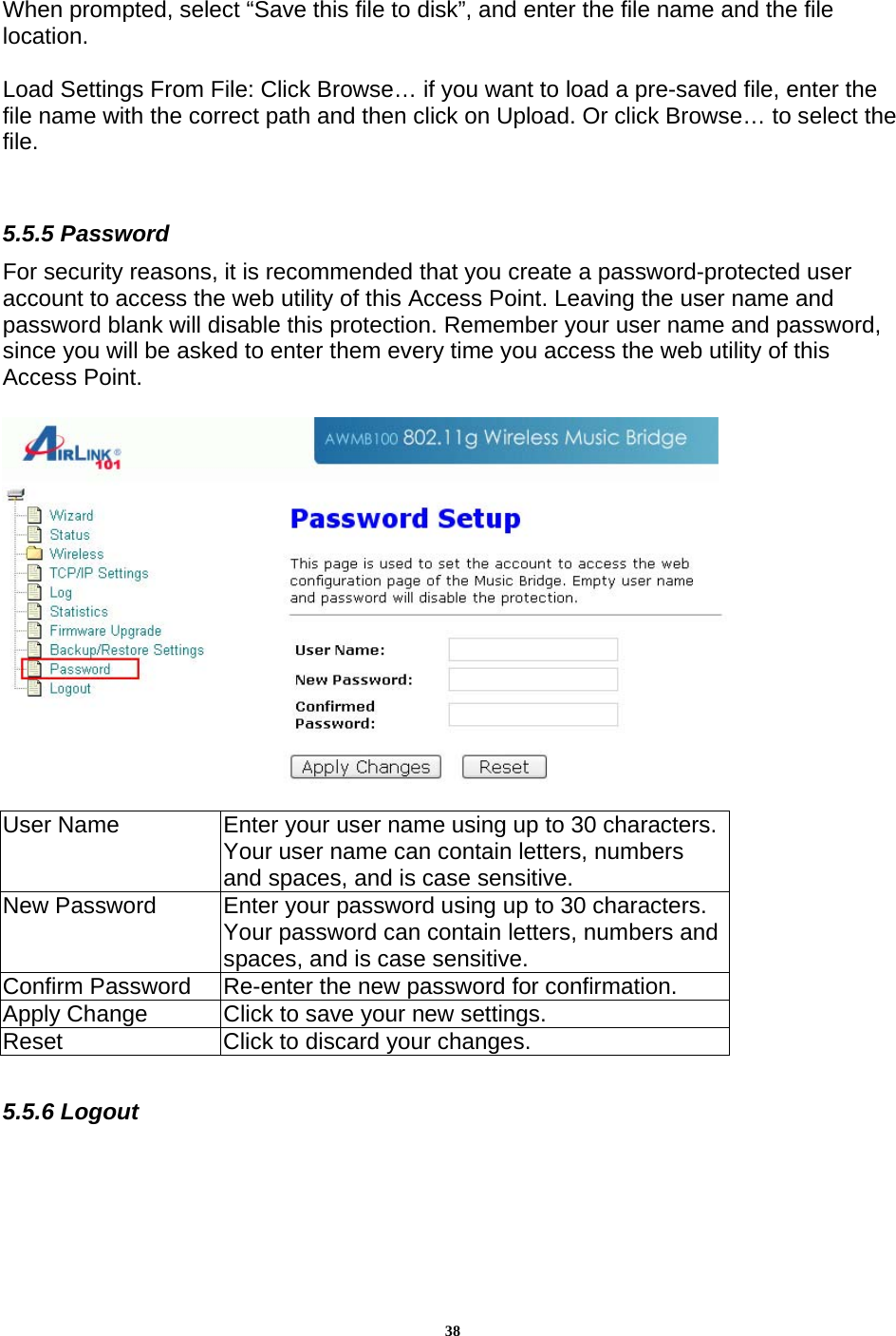 38When prompted, select “Save this file to disk”, and enter the file name and the file location.   Load Settings From File: Click Browse… if you want to load a pre-saved file, enter the file name with the correct path and then click on Upload. Or click Browse… to select the file.    5.5.5 Password For security reasons, it is recommended that you create a password-protected user account to access the web utility of this Access Point. Leaving the user name and password blank will disable this protection. Remember your user name and password, since you will be asked to enter them every time you access the web utility of this Access Point.    User Name  Enter your user name using up to 30 characters. Your user name can contain letters, numbers and spaces, and is case sensitive.  New Password  Enter your password using up to 30 characters. Your password can contain letters, numbers and spaces, and is case sensitive.  Confirm Password   Re-enter the new password for confirmation.  Apply Change  Click to save your new settings.   Reset  Click to discard your changes.   5.5.6 Logout  