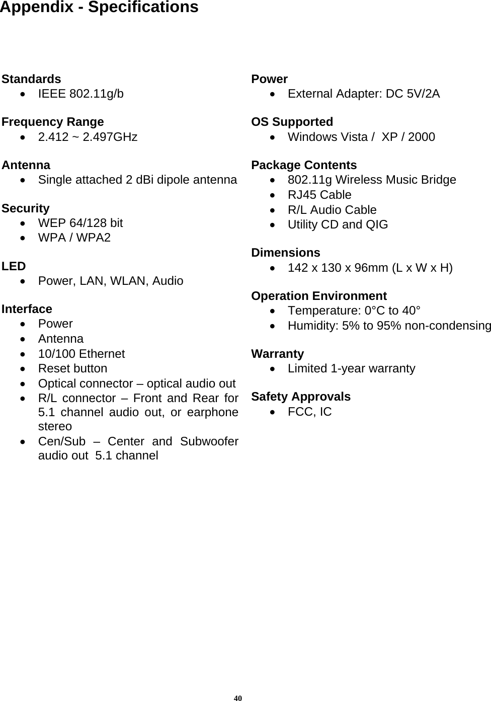 40Appendix - Specifications                                                 Standards •  IEEE 802.11g/b  Frequency Range •  2.412 ~ 2.497GHz  Antenna •  Single attached 2 dBi dipole antenna Security  •  WEP 64/128 bit •  WPA / WPA2  LED •  Power, LAN, WLAN, Audio  Interface •  Power •  Antenna  •  10/100 Ethernet  •  Reset button •  Optical connector – optical audio out•  R/L connector – Front and Rear for5.1 channel audio out, or earphonestereo •  Cen/Sub – Center and Subwooferaudio out  5.1 channel Power •  External Adapter: DC 5V/2A  OS Supported •  Windows Vista /  XP / 2000  Package Contents •  802.11g Wireless Music Bridge •  RJ45 Cable •  R/L Audio Cable •  Utility CD and QIG  Dimensions •  142 x 130 x 96mm (L x W x H)  Operation Environment •  Temperature: 0°C to 40°  •  Humidity: 5% to 95% non-condensing Warranty  •  Limited 1-year warranty  Safety Approvals •  FCC, IC   