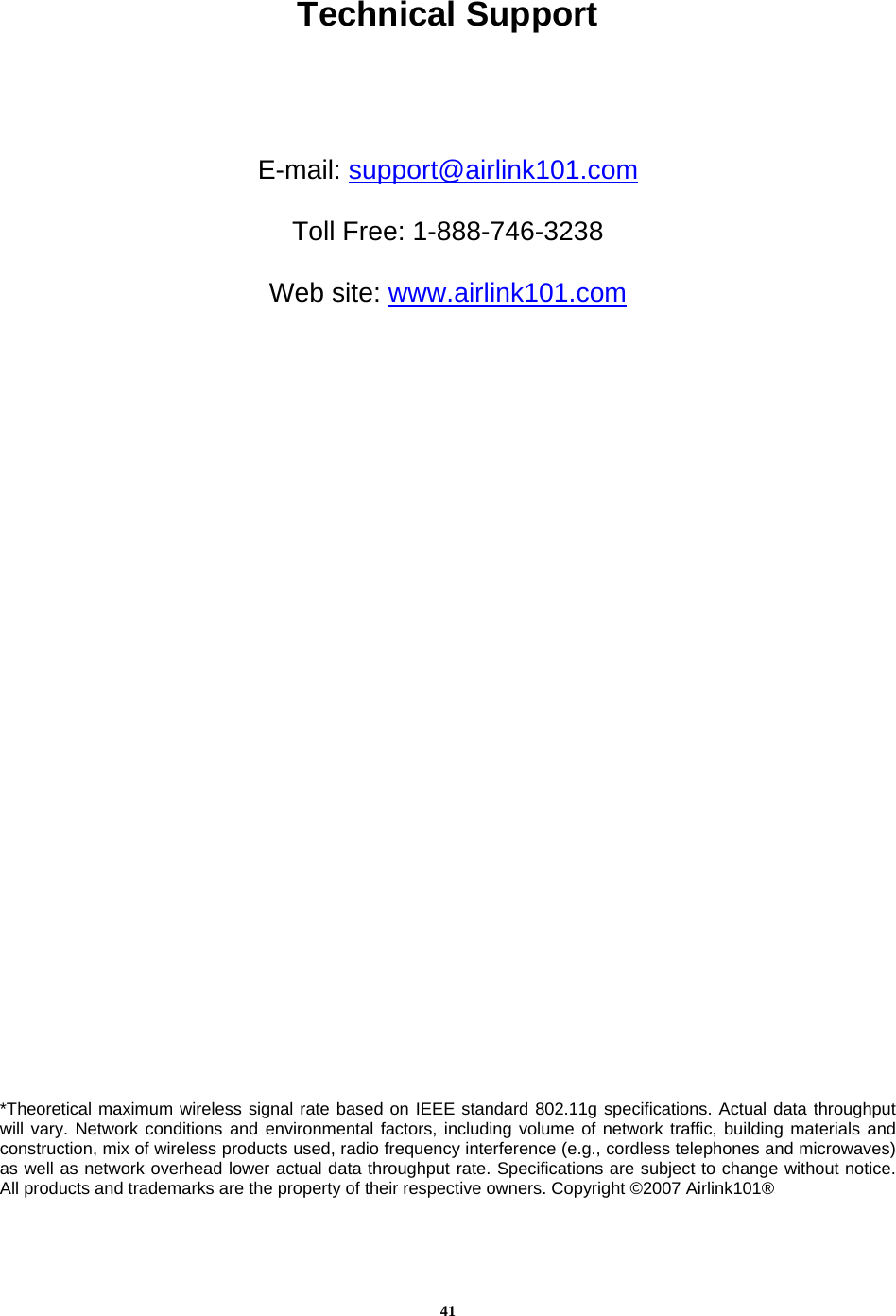 41Technical Support     E-mail: support@airlink101.com  Toll Free: 1-888-746-3238  Web site: www.airlink101.com                                        *Theoretical maximum wireless signal rate based on IEEE standard 802.11g specifications. Actual data throughput will vary. Network conditions and environmental factors, including volume of network traffic, building materials and construction, mix of wireless products used, radio frequency interference (e.g., cordless telephones and microwaves) as well as network overhead lower actual data throughput rate. Specifications are subject to change without notice. All products and trademarks are the property of their respective owners. Copyright ©2007 Airlink101® 